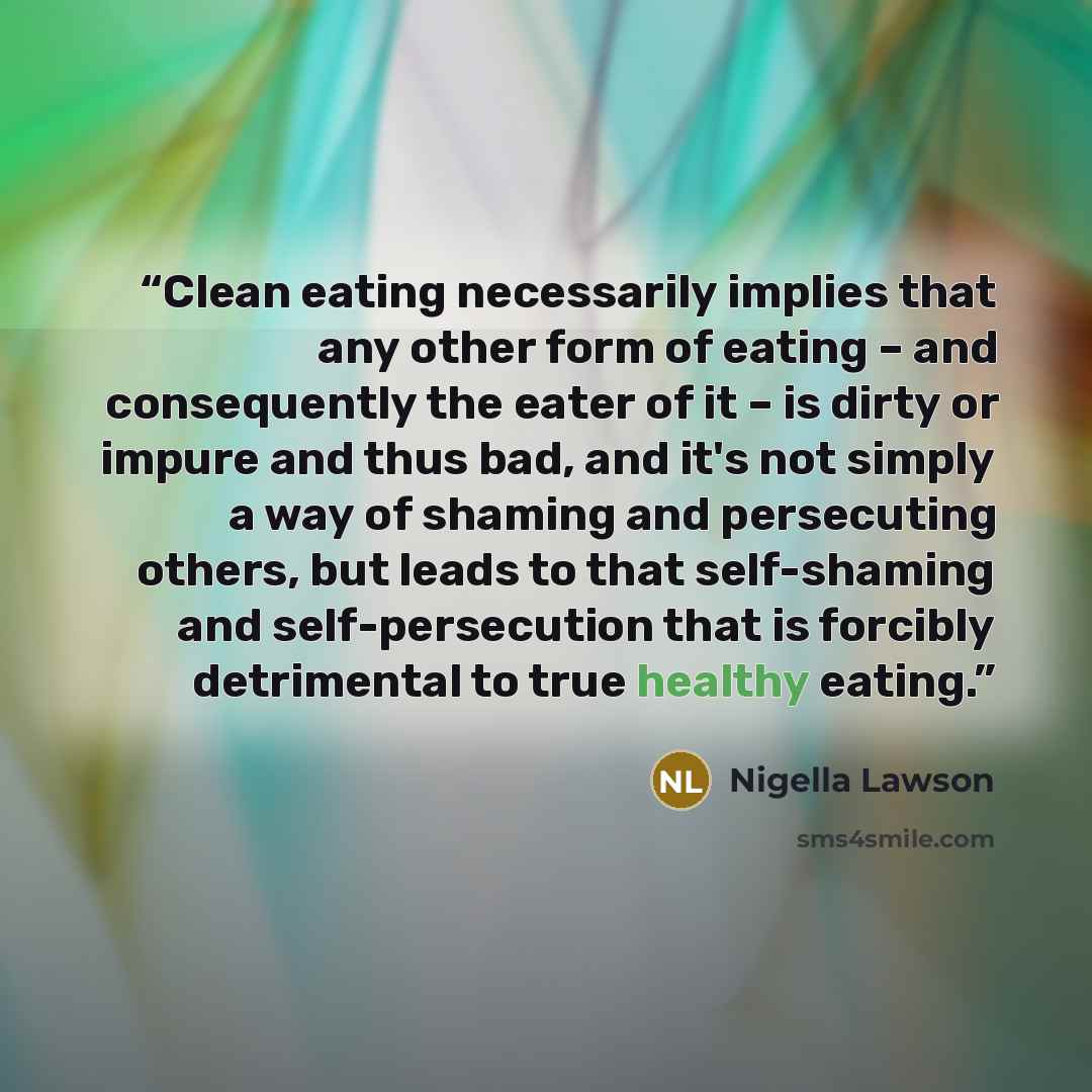 “Clean eating necessarily implies that any other form of eating – and consequently the eater of it – is dirty or impure and thus bad, and it's not simply a way of shaming and persecuting others, but leads to that self-shaming and self-persecution that is forcibly detrimental to true healthy eating.” quote by Nigella Lawson