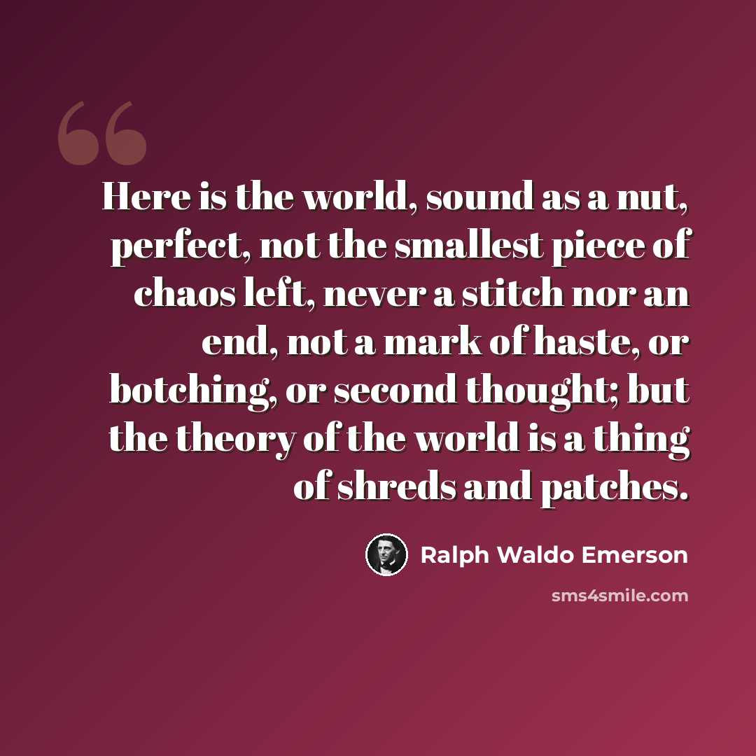 “Here is the world, sound as a nut, perfect, not the smallest piece of chaos left, never a stitch nor an end, not a mark of haste, or botching, or second thought; but the theory of the world is a thing of shreds and patches.” quote by Ralph Waldo Emerson