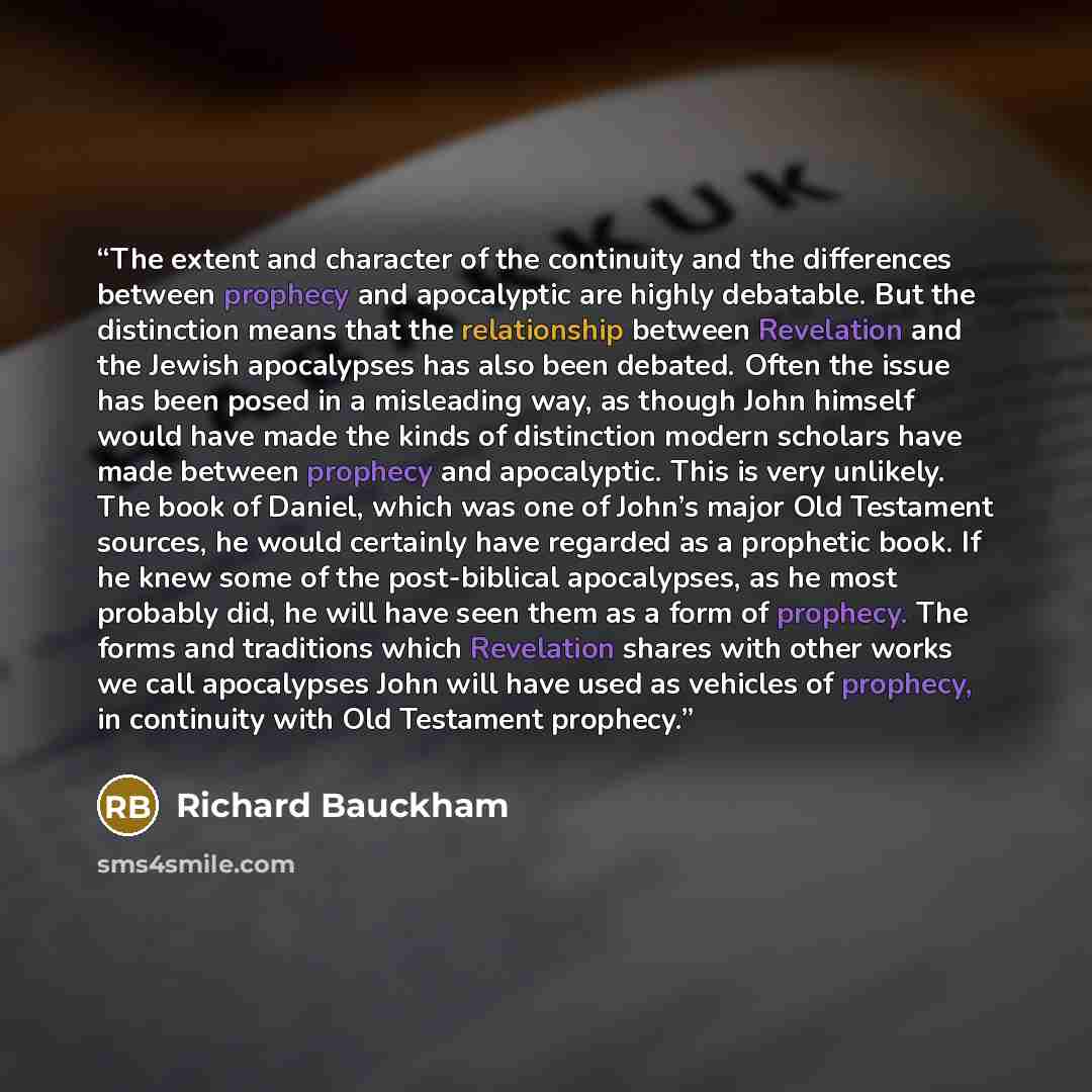 “The extent and character of the continuity and the differences between prophecy and apocalyptic are highly debatable. But the distinction means that the relationship between Revelation and the Jewish apocalypses has also been debated. Often the issue has been posed in a misleading way, as though…” quote by Richard Bauckham
