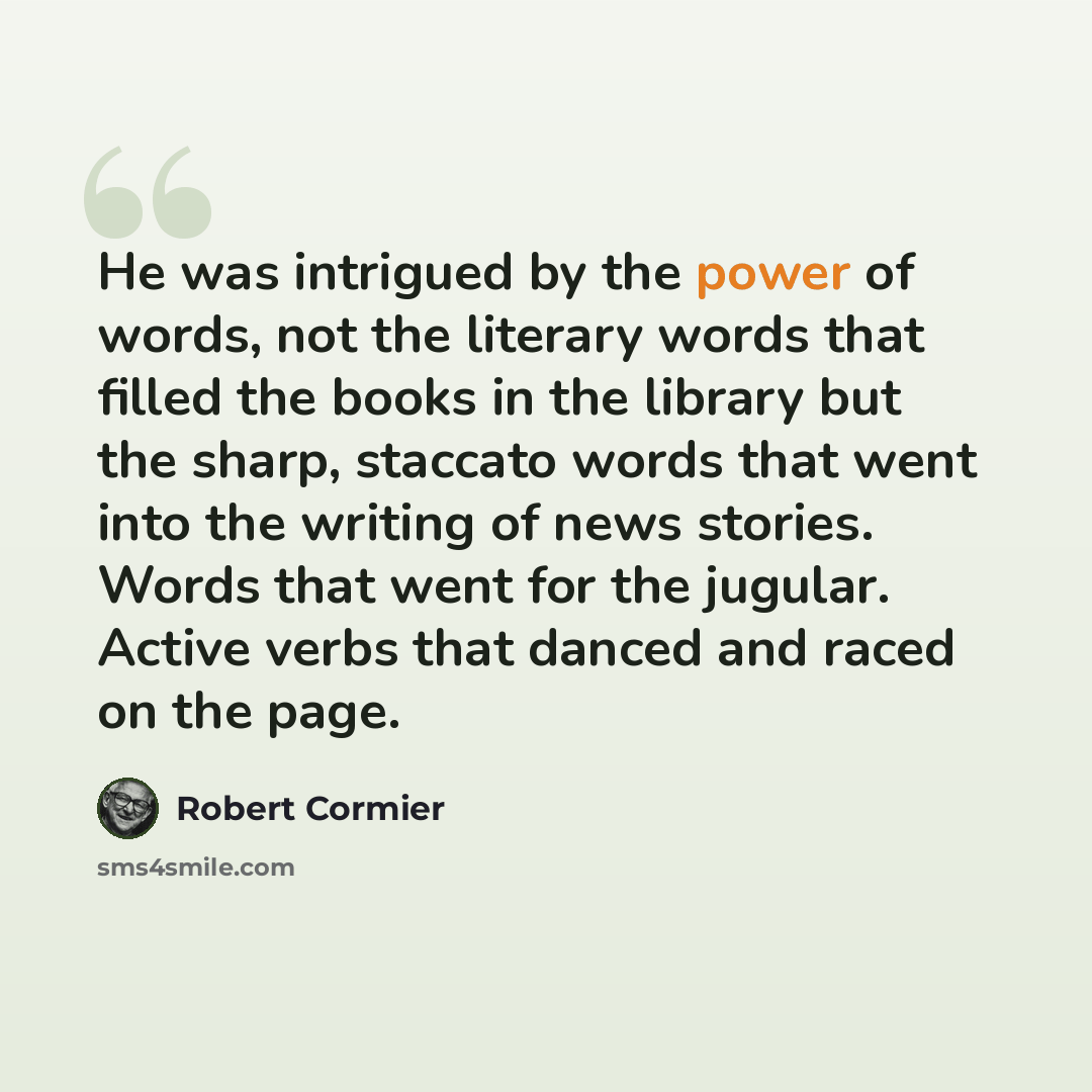“He was intrigued by the power of words, not the literary words that filled the books in the library but the sharp, staccato words that went into the writing of news stories. Words that went for the jugular. Active verbs that danced and raced on the page.” quote by Robert Cormier