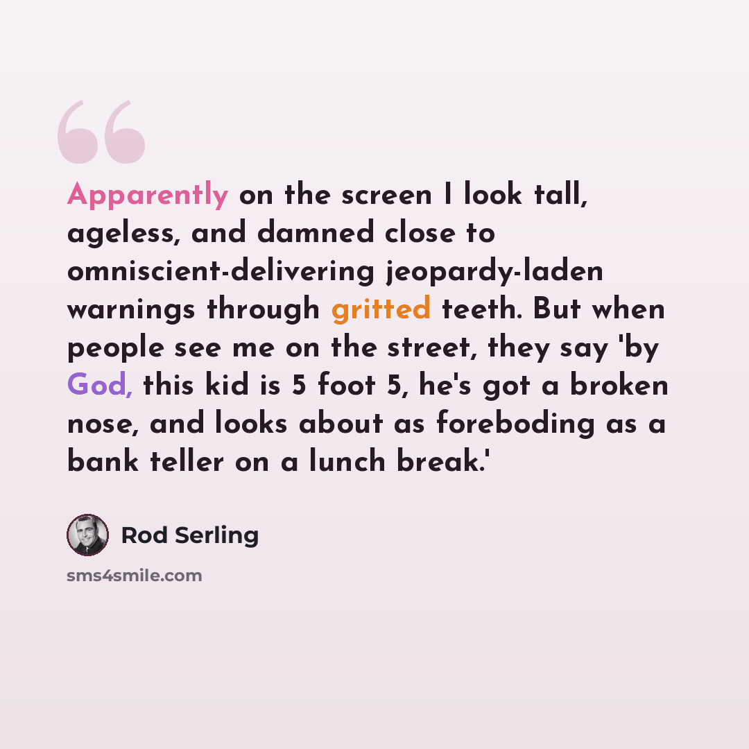 “Apparently on the screen I look tall, ageless, and damned close to omniscient-delivering jeopardy-laden warnings through gritted teeth. But when people see me on the street, they say 'by God, this kid is 5 foot 5, he's got a broken nose, and looks about as foreboding as a bank teller on a lunch…” quote by Rod Serling