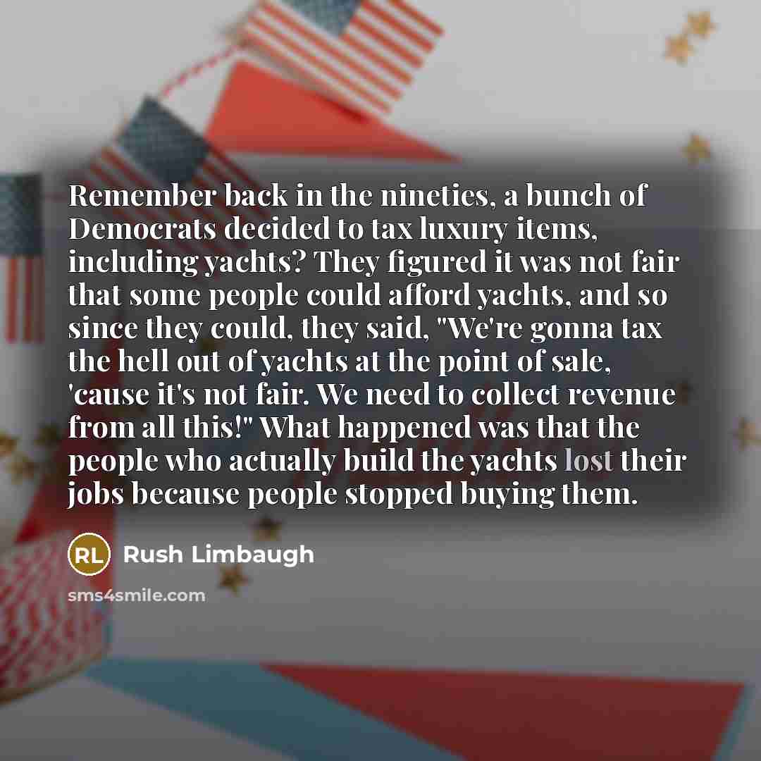 “Remember back in the nineties, a bunch of Democrats decided to tax luxury items, including yachts? They figured it was not fair that some people could afford yachts, and so since they could, they said, "We're gonna tax the hell out of yachts at the point of sale, 'cause it's not fair. We need to…” quote by Rush Limbaugh