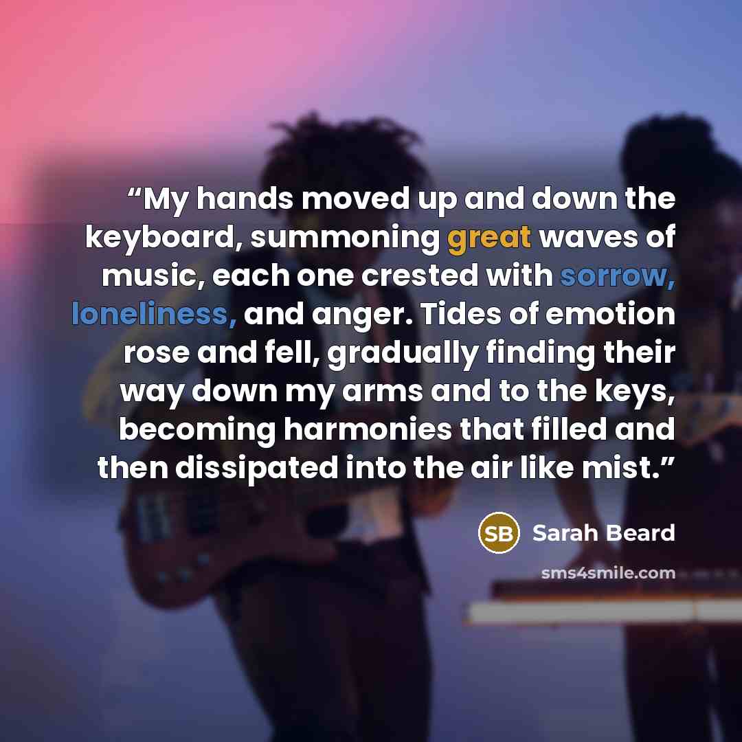 “My hands moved up and down the keyboard, summoning great waves of music, each one crested with sorrow, loneliness, and anger. Tides of emotion rose and fell, gradually finding their way down my arms and to the keys, becoming harmonies that filled and then dissipated into the air like mist.” quote by Sarah Beard
