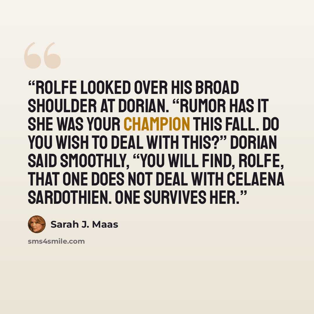 “Rolfe looked over his broad shoulder at Dorian. “Rumor has it she was your Champion this fall. Do you wish to deal with this?” Dorian said smoothly, “You will find, Rolfe, that one does not deal with Celaena Sardothien. One survives her.” quote by Sarah J. Maas