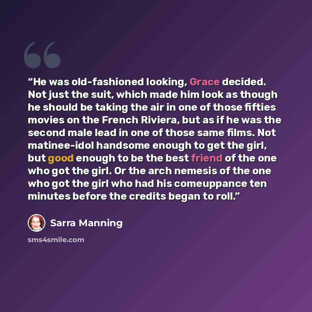“He was old-fashioned looking, Grace decided. Not just the suit, which made him look as though he should be taking the air in one of those fifties movies on the French Riviera, but as if he was the second male lead in one of those same films. Not matinee-idol handsome enough to get the girl, but…” quote by Sarra Manning