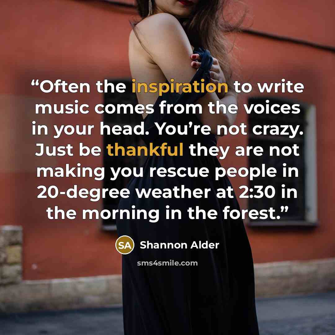 “Often the inspiration to write music comes from the voices in your head. You’re not crazy. Just be thankful they are not making you rescue people in 20-degree weather at 2:30 in the morning in the forest.” quote by Shannon Alder