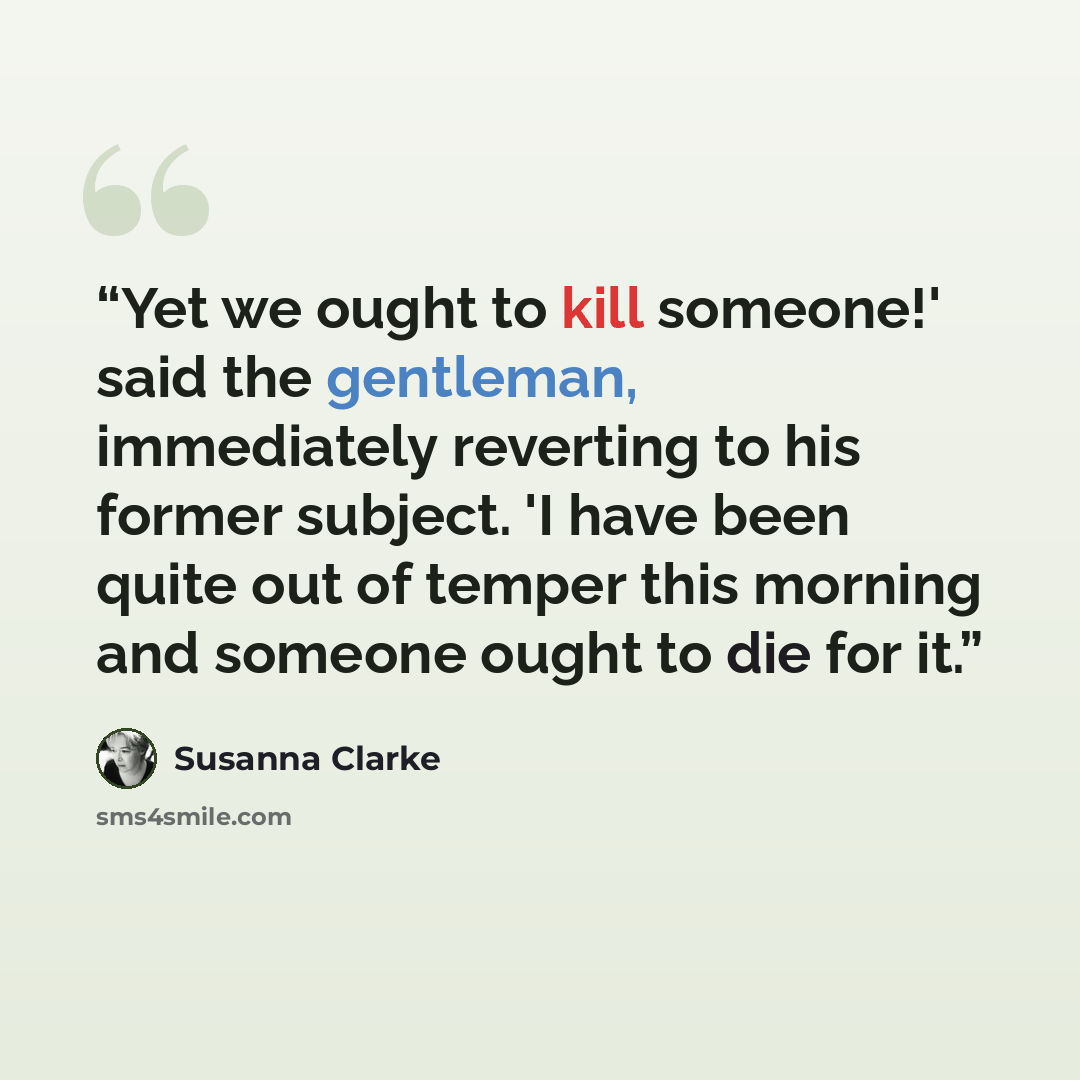 “Yet we ought to kill someone!' said the gentleman, immediately reverting to his former subject. 'I have been quite out of temper this morning and someone ought to die for it.” quote by Susanna Clarke