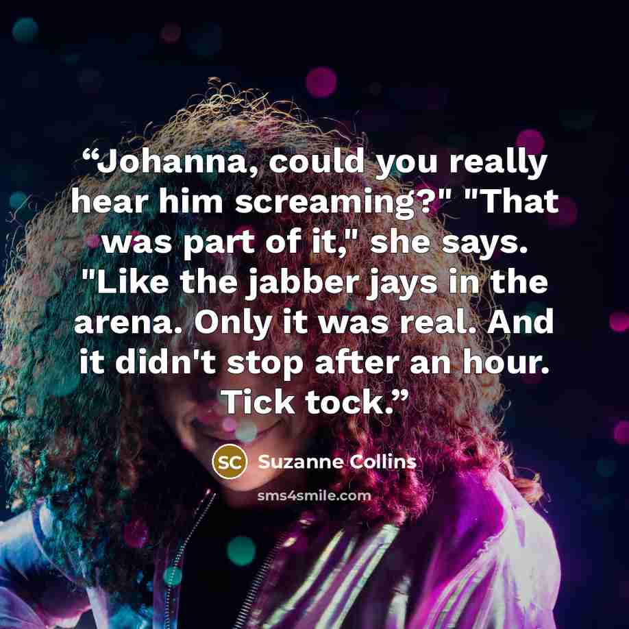 “Johanna, could you really hear him screaming?" "That was part of it," she says. "Like the jabber jays in the arena. Only it was real. And it didn't stop after an hour. Tick tock.” quote by Suzanne Collins