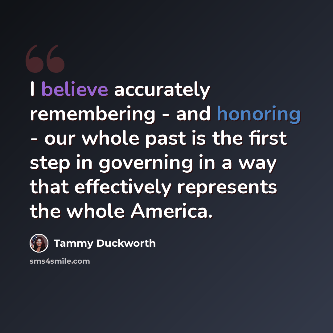 “I believe accurately remembering - and honoring - our whole past is the first step in governing in a way that effectively represents the whole America.” quote by Tammy Duckworth