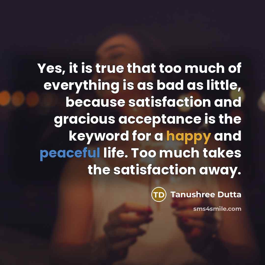 “Yes, it is true that too much of everything is as bad as little, because satisfaction and gracious acceptance is the keyword for a happy and peaceful life. Too much takes the satisfaction away.” quote by Tanushree Dutta