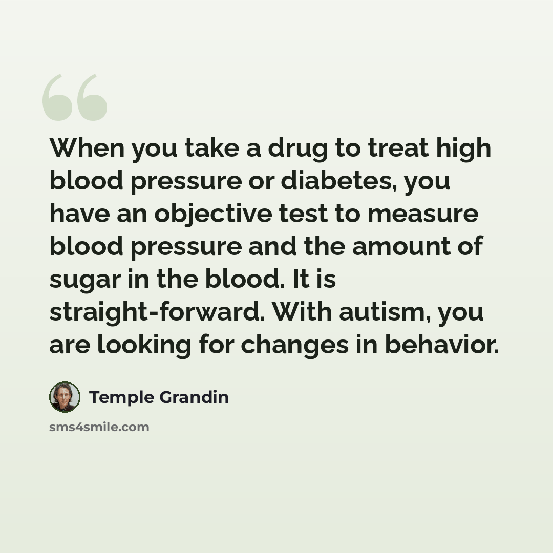 “When you take a drug to treat high blood pressure or diabetes, you have an objective test to measure blood pressure and the amount of sugar in the blood. It is straight-forward. With autism, you are looking for changes in behavior.” quote by Temple Grandin