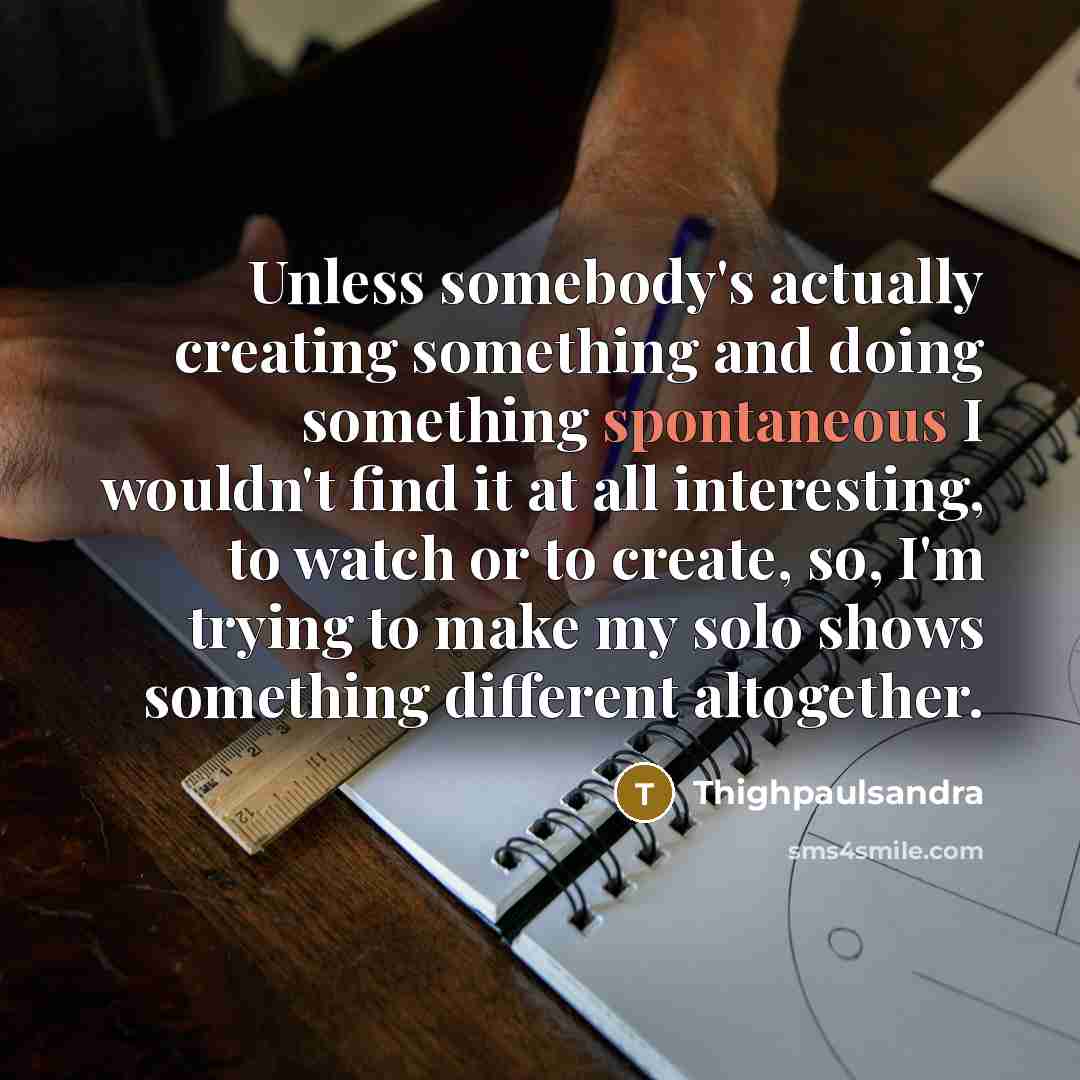 “Unless somebody's actually creating something and doing something spontaneous I wouldn't find it at all interesting, to watch or to create, so, I'm trying to make my solo shows something different altogether.” quote by Thighpaulsandra