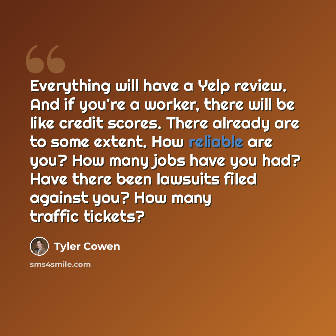 “Everything will have a Yelp review. And if you're a worker, there will be like credit scores. There already are to some extent. How reliable are you? How many jobs have you had? Have there been lawsuits filed against you? How many traffic tickets?” quote by Tyler Cowen