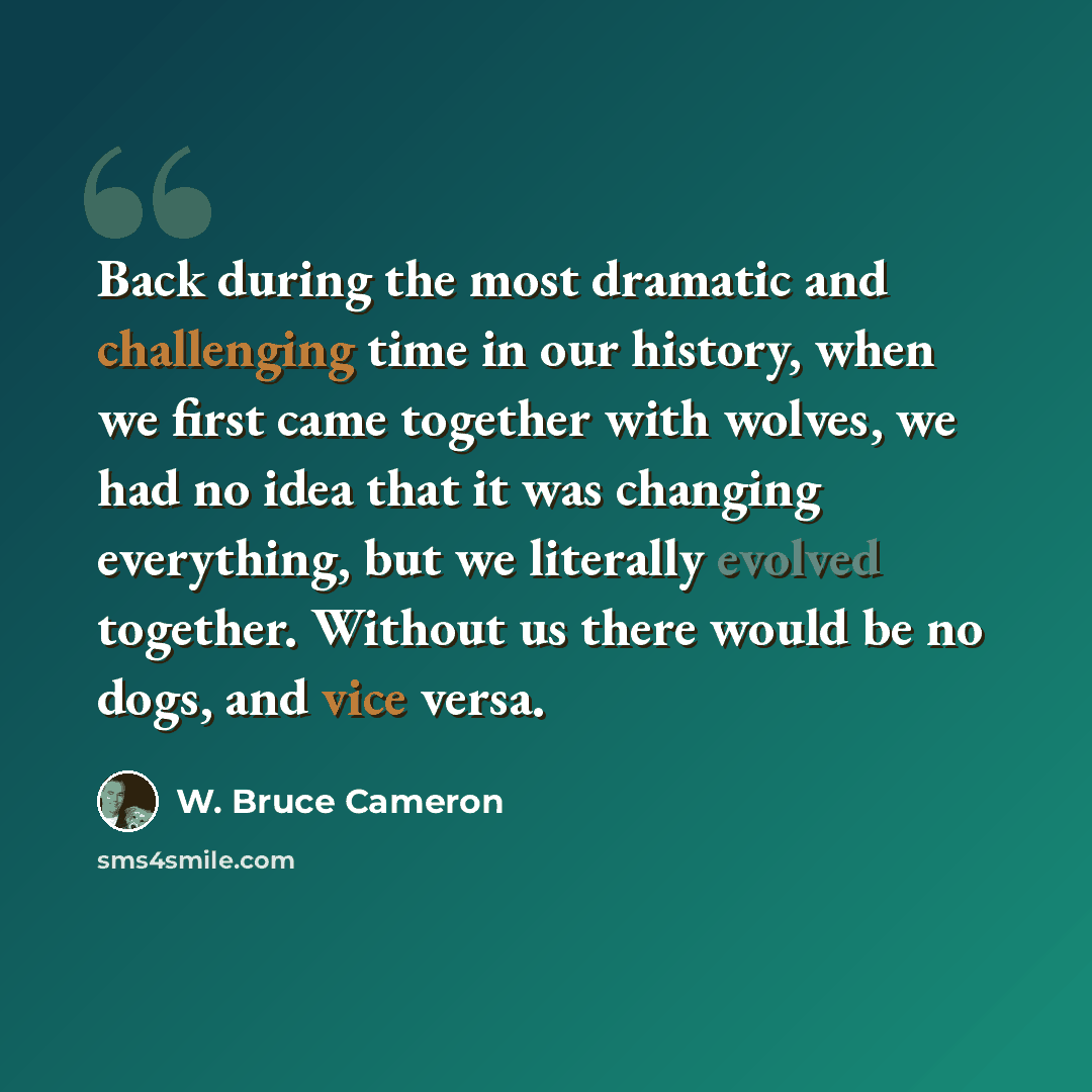 “Back during the most dramatic and challenging time in our history, when we first came together with wolves, we had no idea that it was changing everything, but we literally evolved together. Without us there would be no dogs, and vice versa.” quote by W. Bruce Cameron