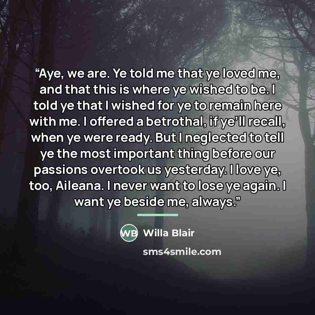 “Aye, we are. Ye told me that ye loved me, and that this is where ye wished to be. I told ye that I wished for ye to remain here with me. I offered a betrothal, if ye’ll recall, when ye were ready. But I neglected to tell ye the most important thing before our passions overtook us yesterday. I love…” quote by Willa Blair