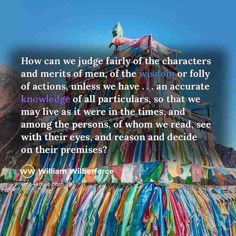 “How can we judge fairly of the characters and merits of men, of the wisdom or folly of actions, unless we have . . . an accurate knowledge of all particulars, so that we may live as it were in the times, and among the persons, of whom we read, see with their eyes, and reason and decide on their…” quote by William Wilberforce