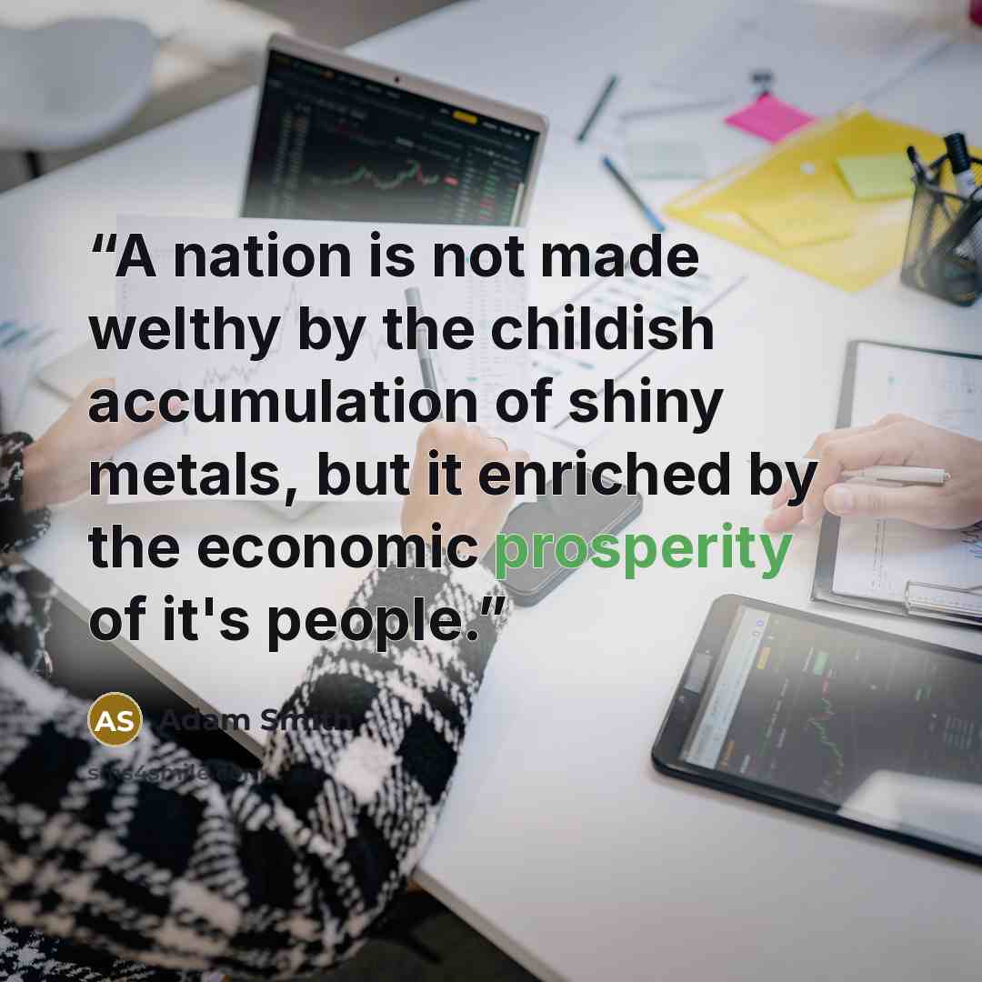 “A nation is not made welthy by the childish accumulation of shiny metals, but it enriched by the economic prosperity of it's people.” quote by Adam Smith