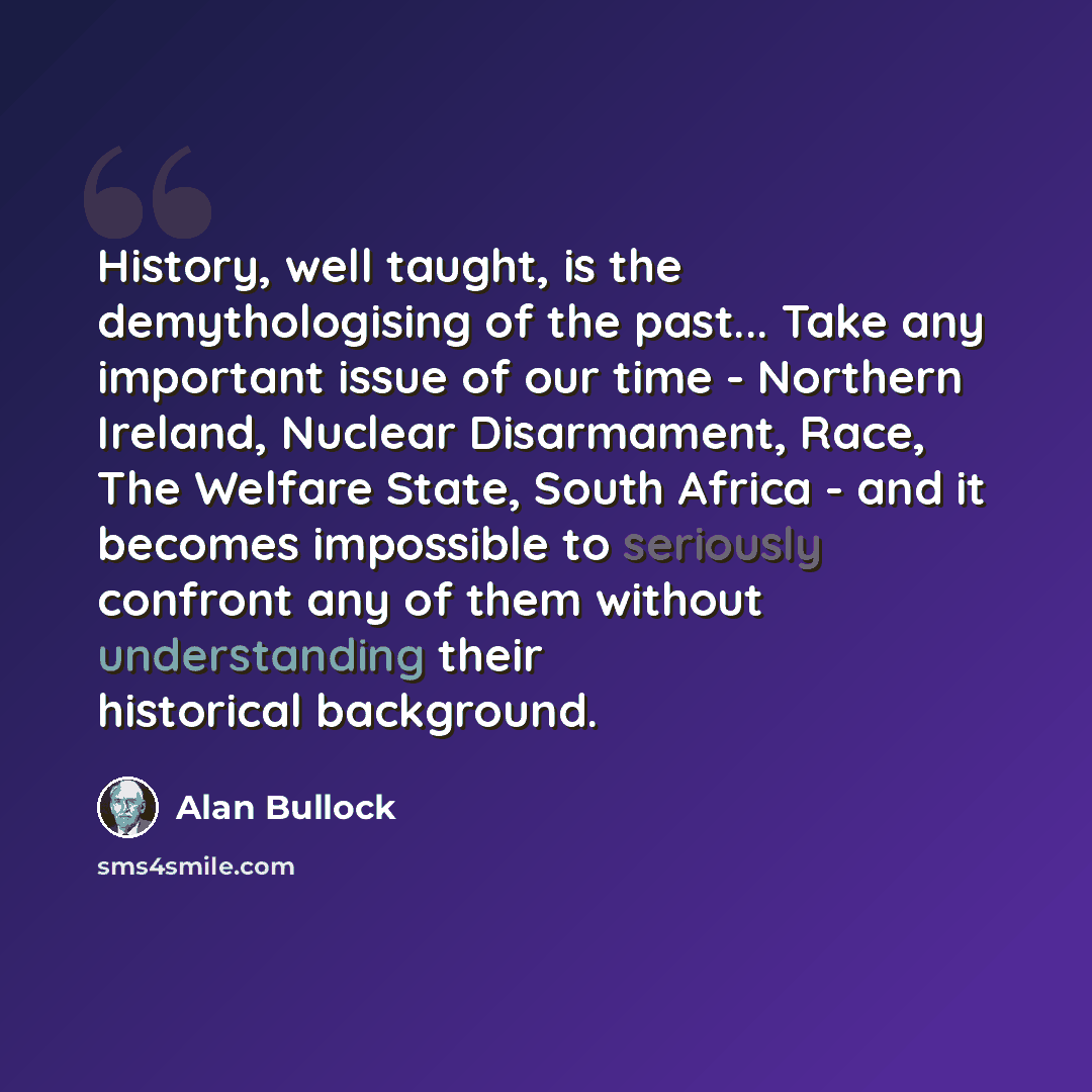 “History, well taught, is the demythologising of the past... Take any important issue of our time - Northern Ireland, Nuclear Disarmament, Race, The Welfare State, South Africa - and it becomes impossible to seriously confront any of them without understanding their historical background.” quote by Alan Bullock