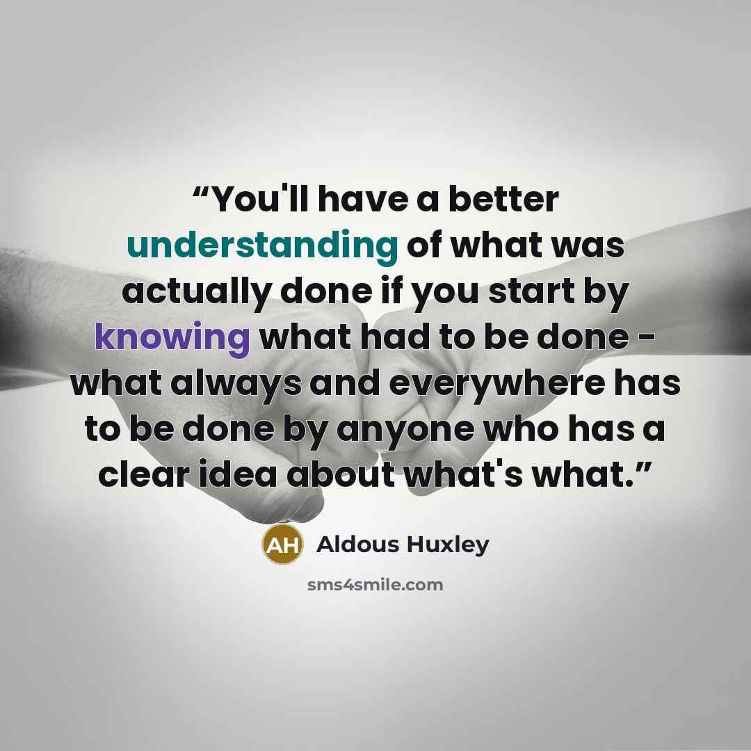 “You'll have a better understanding of what was actually done if you start by knowing what had to be done - what always and everywhere has to be done by anyone who has a clear idea about what's what.” quote by Aldous Huxley