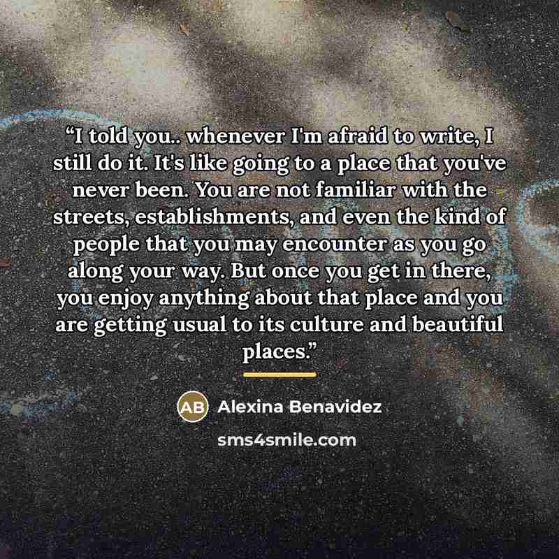 “I told you.. whenever I'm afraid to write, I still do it. It's like going to a place that you've never been. You are not familiar with the streets, establishments, and even the kind of people that you may encounter as you go along your way. But once you get in there, you enjoy anything about that…” quote by Alexina Benavidez
