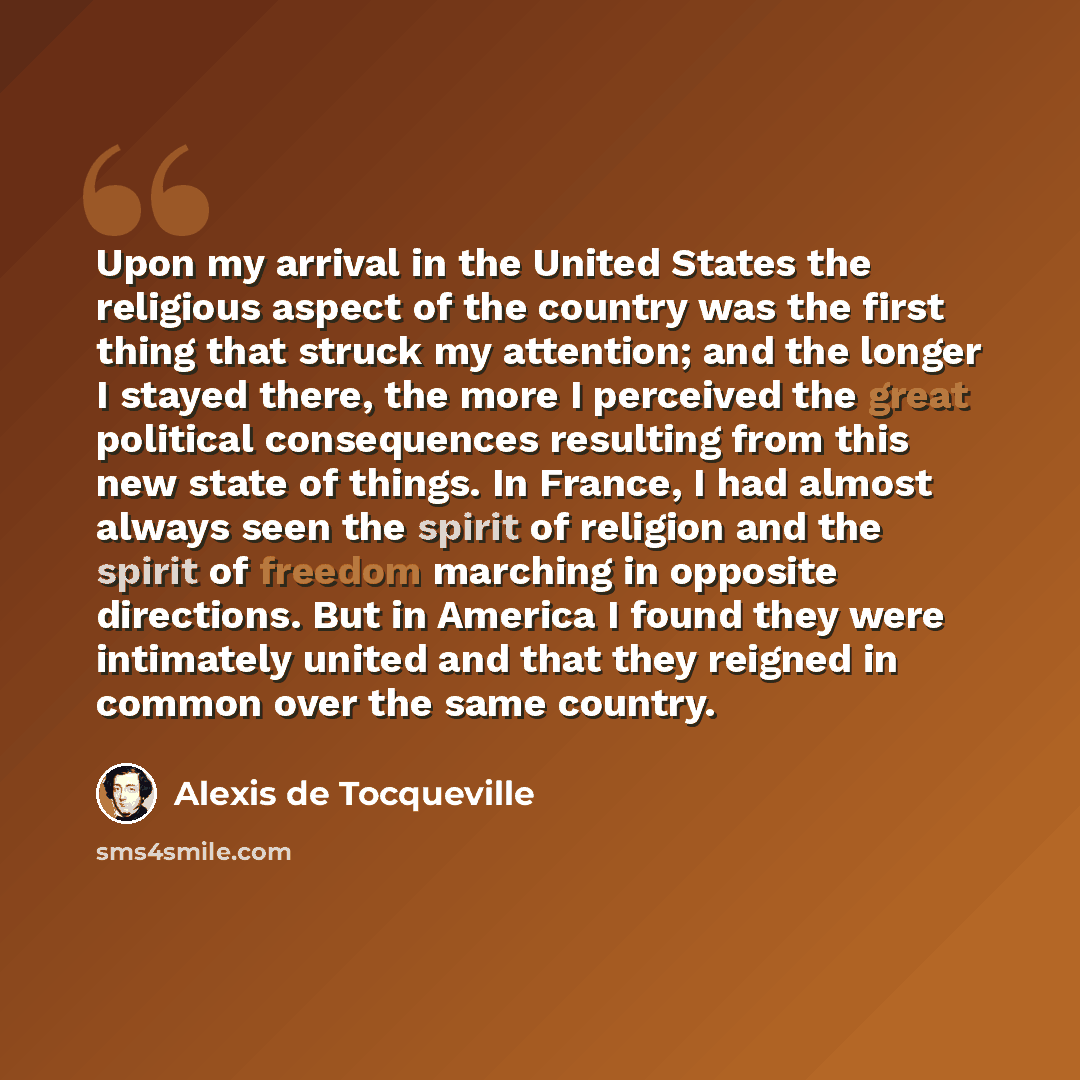 “Upon my arrival in the United States the religious aspect of the country was the first thing that struck my attention; and the longer I stayed there, the more I perceived the great political consequences resulting from this new state of things. In France, I had almost always seen the spirit of…” quote by Alexis de Tocqueville