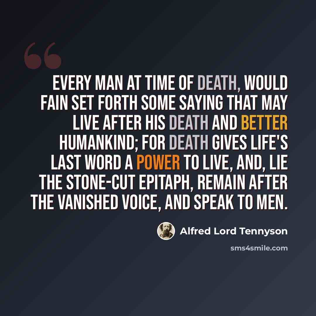 “Every man at time of Death, Would fain set forth some saying that may live After his death and better humankind; For death gives life's last word a power to live, And, lie the stone-cut epitaph, remain After the vanished voice, and speak to men.” quote by Alfred Lord Tennyson