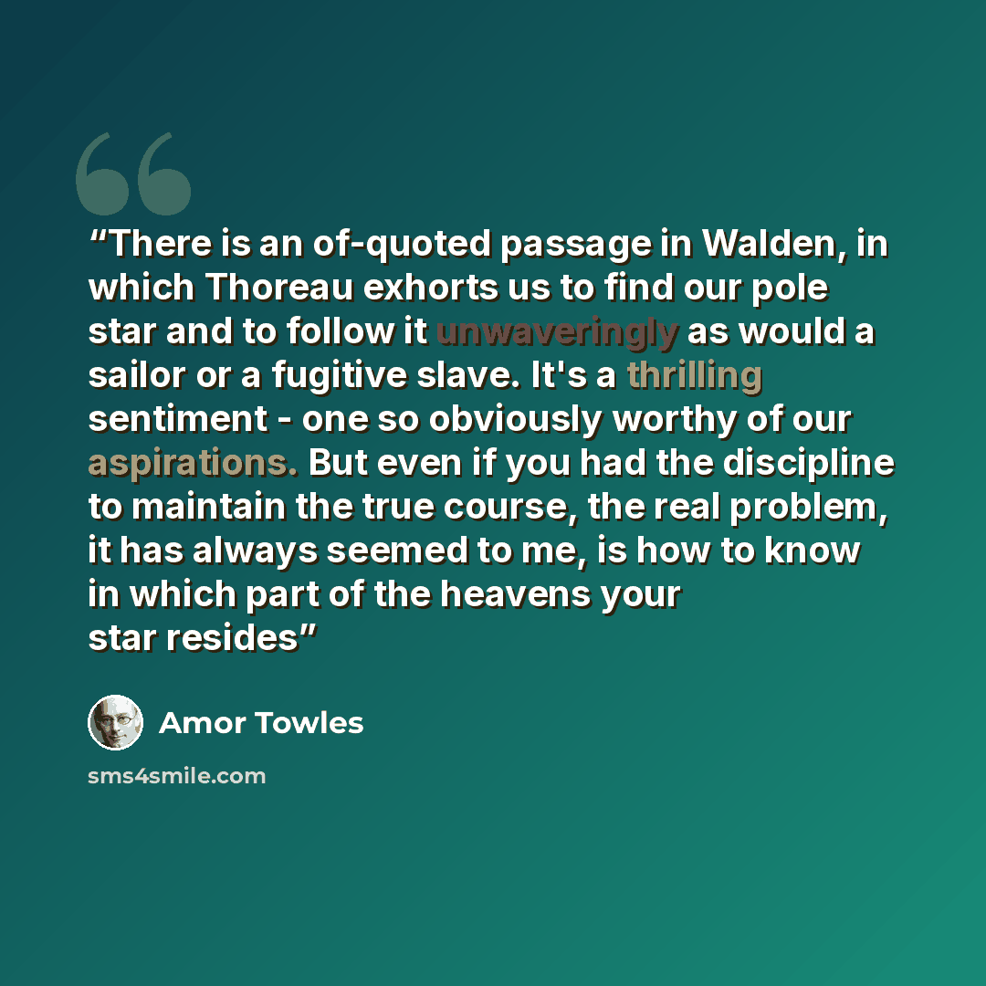 “There is an of-quoted passage in Walden, in which Thoreau exhorts us to find our pole star and to follow it unwaveringly as would a sailor or a fugitive slave. It's a thrilling sentiment - one so obviously worthy of our aspirations. But even if you had the discipline to maintain the true course…” quote by Amor Towles