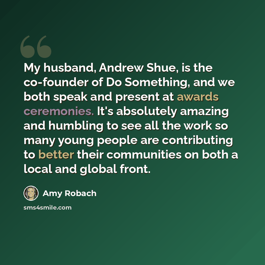 “My husband, Andrew Shue, is the co-founder of Do Something, and we both speak and present at awards ceremonies. It's absolutely amazing and humbling to see all the work so many young people are contributing to better their communities on both a local and global front.” quote by Amy Robach