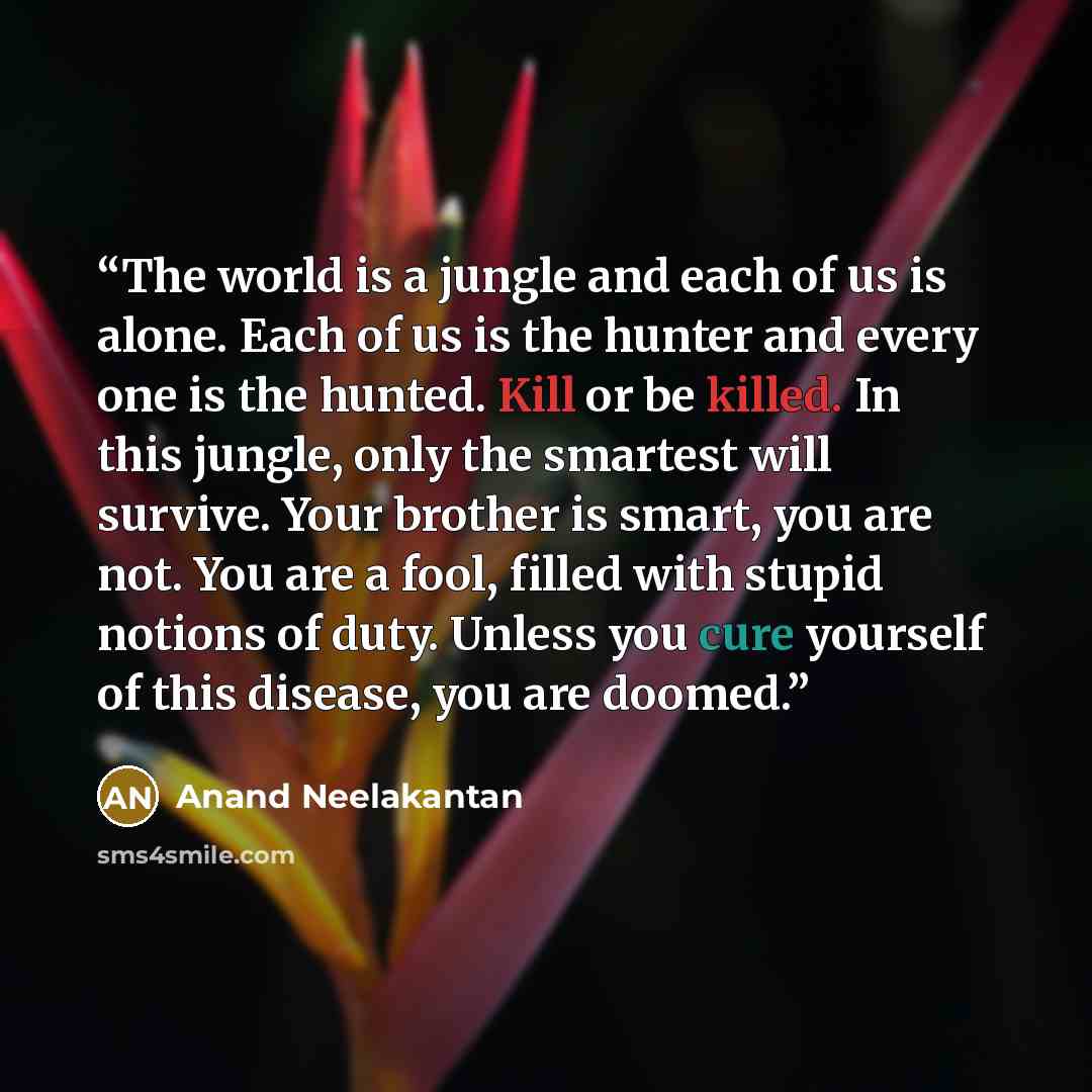 “The world is a jungle and each of us is alone. Each of us is the hunter and every one is the hunted. Kill or be killed. In this jungle, only the smartest will survive. Your brother is smart, you are not. You are a fool, filled with stupid notions of duty. Unless you cure yourself of this disease…” quote by Anand Neelakantan