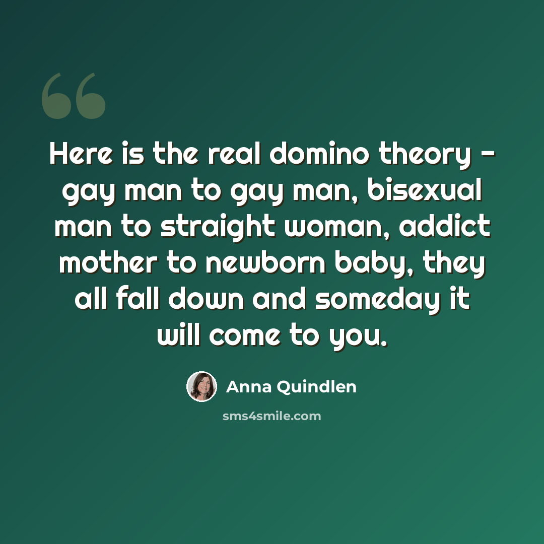 “Here is the real domino theory - gay man to gay man, bisexual man to straight woman, addict mother to newborn baby, they all fall down and someday it will come to you.” quote by Anna Quindlen