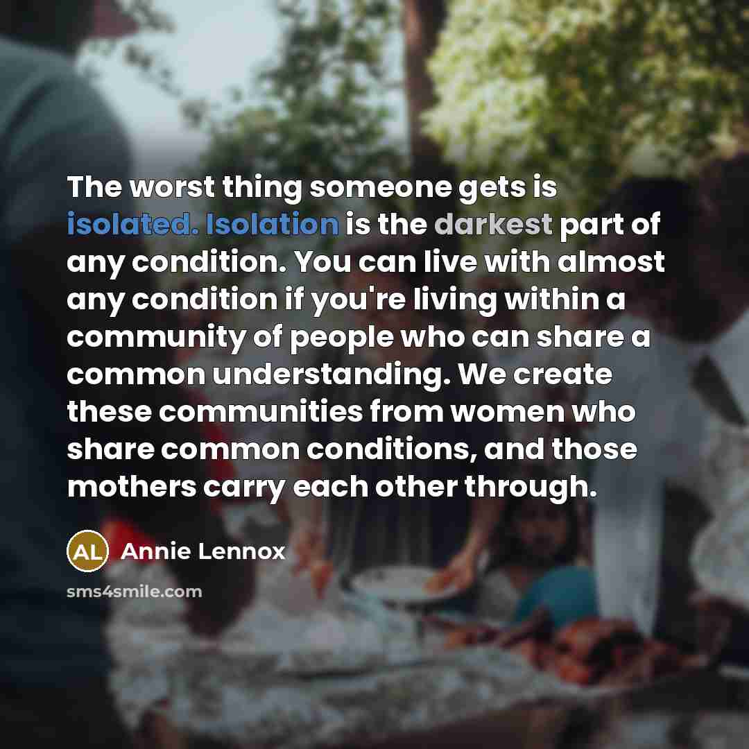 “The worst thing someone gets is isolated. Isolation is the darkest part of any condition. You can live with almost any condition if you're living within a community of people who can share a common understanding. We create these communities from women who share common conditions, and those mothers…” quote by Annie Lennox
