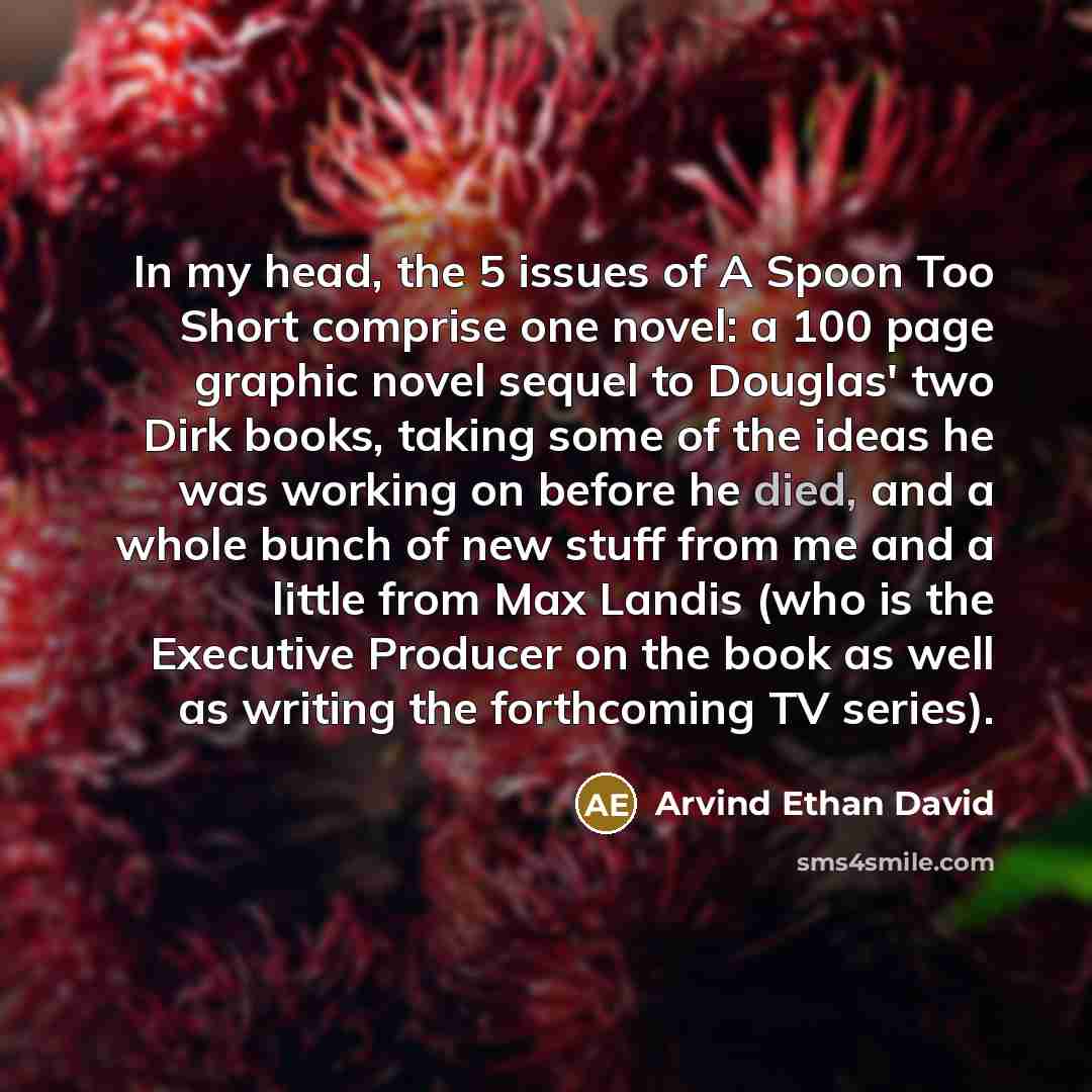 “In my head, the 5 issues of A Spoon Too Short comprise one novel: a 100 page graphic novel sequel to Douglas' two Dirk books, taking some of the ideas he was working on before he died, and a whole bunch of new stuff from me and a little from Max Landis (who is the Executive Producer on the book as…” quote by Arvind Ethan David