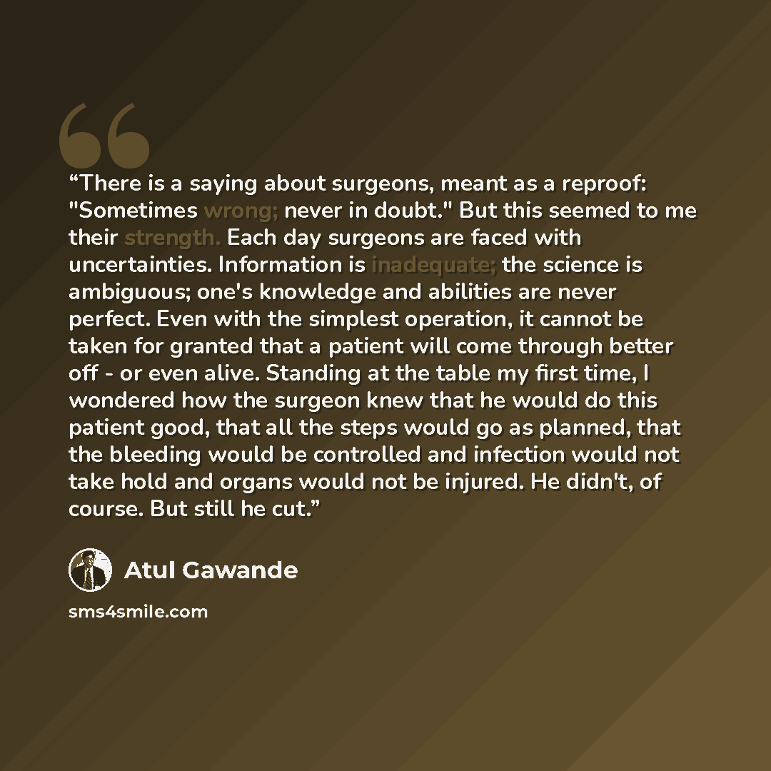 “There is a saying about surgeons, meant as a reproof: "Sometimes wrong; never in doubt." But this seemed to me their strength. Each day surgeons are faced with uncertainties. Information is inadequate; the science is ambiguous; one's knowledge and abilities are never perfect. Even with the…” quote by Atul Gawande