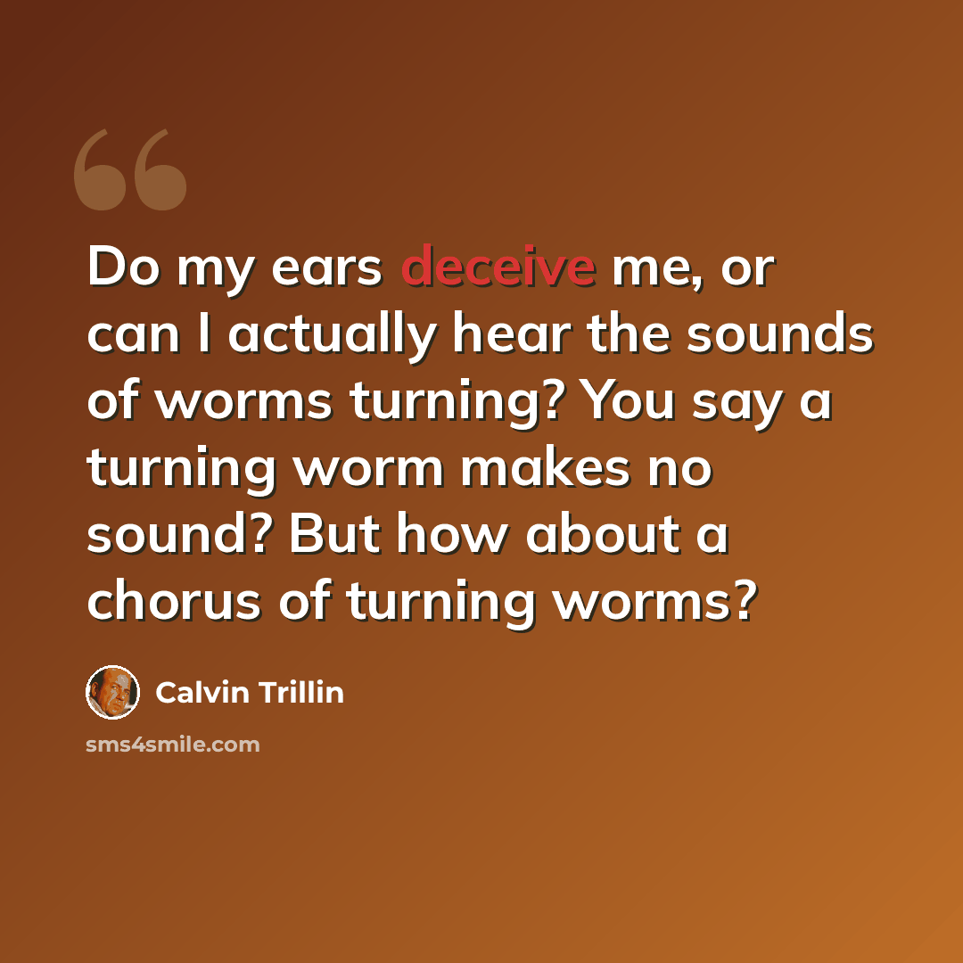 “Do my ears deceive me, or can I actually hear the sounds of worms turning? You say a turning worm makes no sound? But how about a chorus of turning worms?” quote by Calvin Trillin
