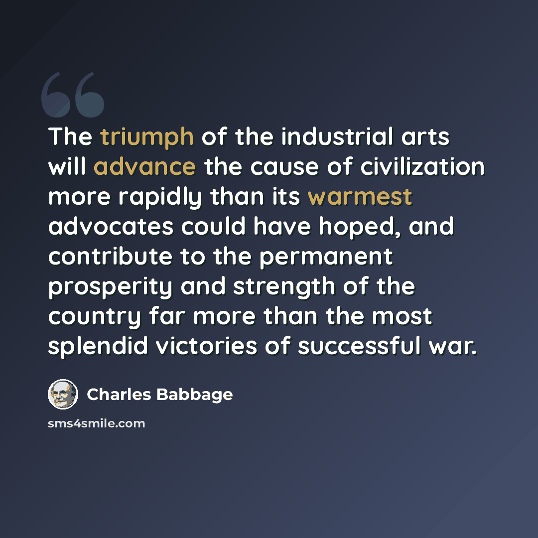 “The triumph of the industrial arts will advance the cause of civilization more rapidly than its warmest advocates could have hoped, and contribute to the permanent prosperity and strength of the country far more than the most splendid victories of successful war.” quote by Charles Babbage