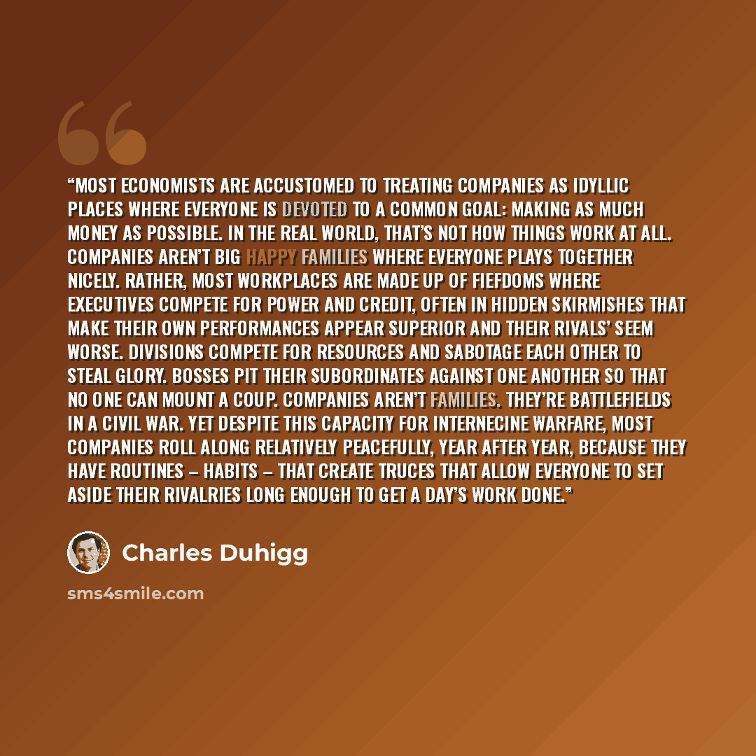 “Most economists are accustomed to treating companies as idyllic places where everyone is devoted to a common goal: making as much money as possible. In the real world, that’s not how things work at all. Companies aren’t big happy families where everyone plays together nicely. Rather, most…” quote by Charles Duhigg
