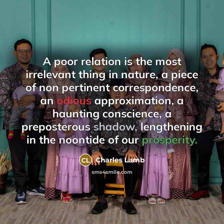 “A poor relation is the most irrelevant thing in nature, a piece of non pertinent correspondence, an odious approximation, a haunting conscience, a preposterous shadow, lengthening in the noontide of our prosperity.” quote by Charles Lamb