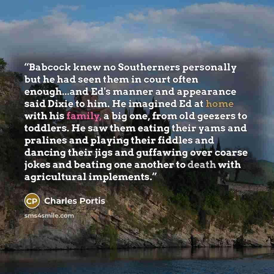 “Babcock knew no Southerners personally but he had seen them in court often enough...and Ed's manner and appearance said Dixie to him. He imagined Ed at home with his family, a big one, from old geezers to toddlers. He saw them eating their yams and pralines and playing their fiddles and dancing…” quote by charles portis