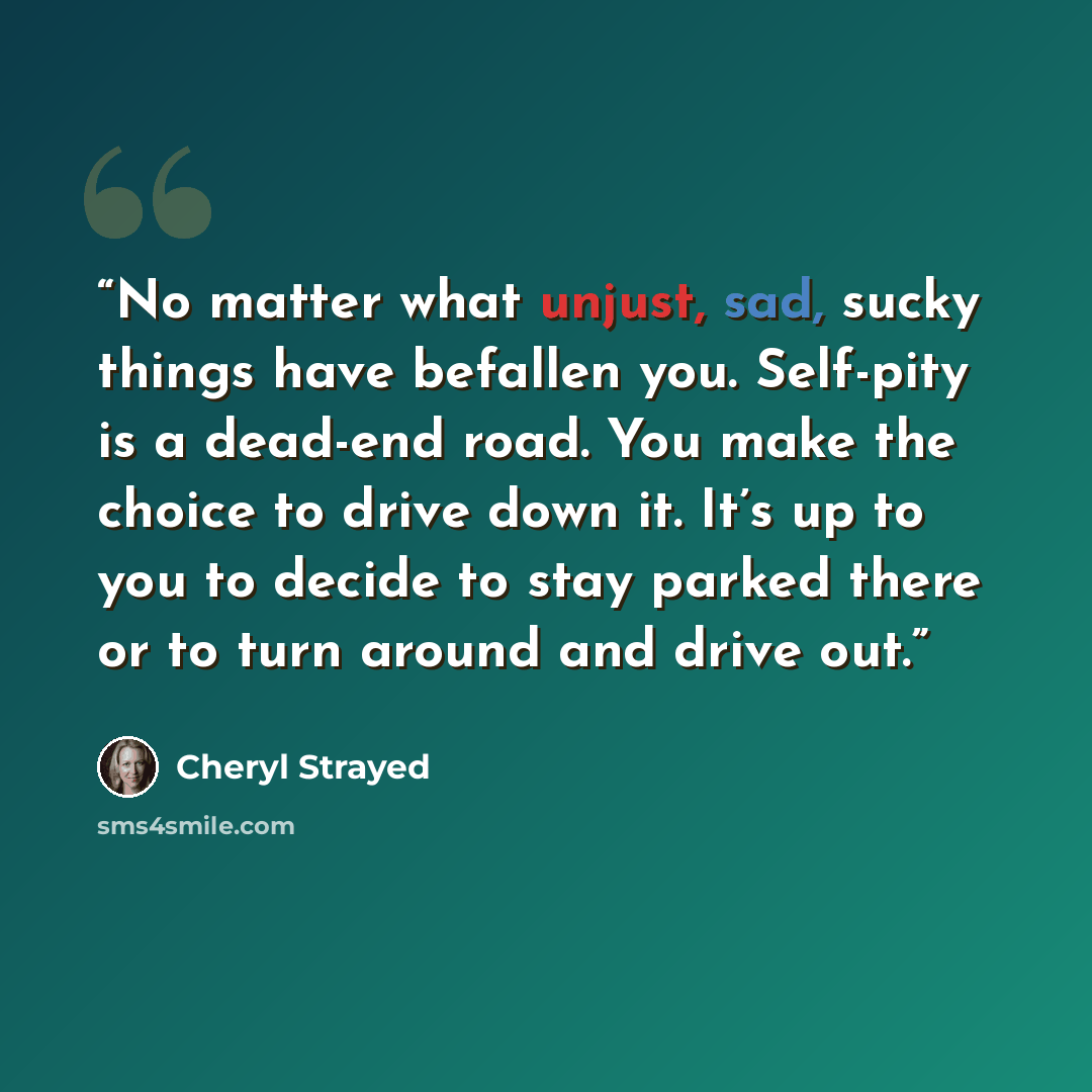 “No matter what unjust, sad, sucky things have befallen you. Self-pity is a dead-end road. You make the choice to drive down it. It’s up to you to decide to stay parked there or to turn around and drive out.” quote by Cheryl Strayed