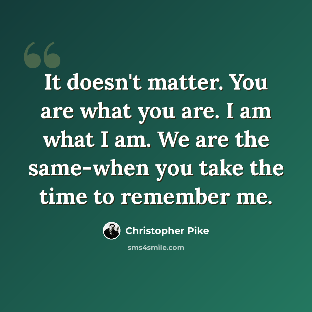 “It doesn't matter. You are what you are. I am what I am. We are the same-when you take the time to remember me.” quote by Christopher Pike