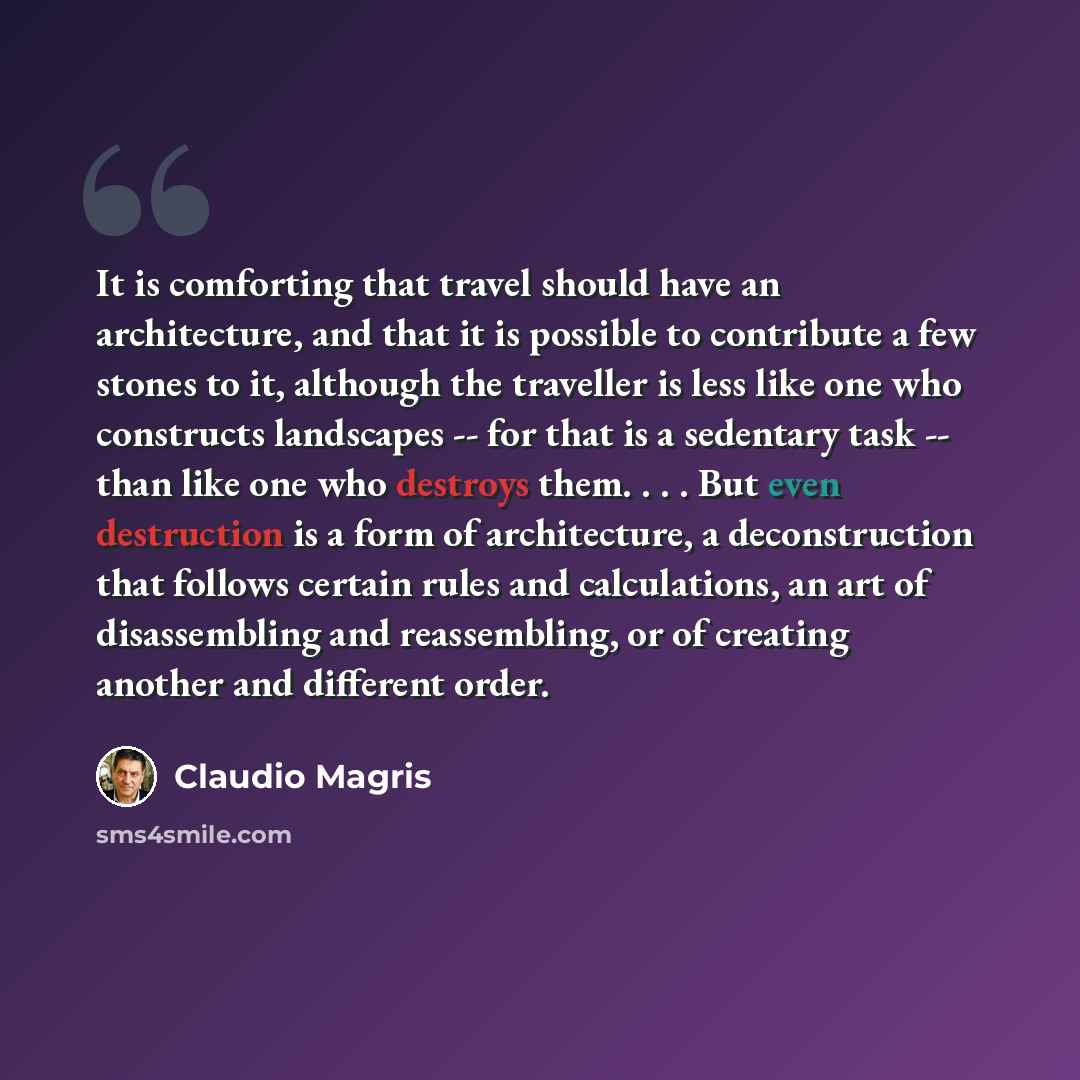 “It is comforting that travel should have an architecture, and that it is possible to contribute a few stones to it, although the traveller is less like one who constructs landscapes -- for that is a sedentary task -- than like one who destroys them. . . . But even destruction is a form of…” quote by Claudio Magris