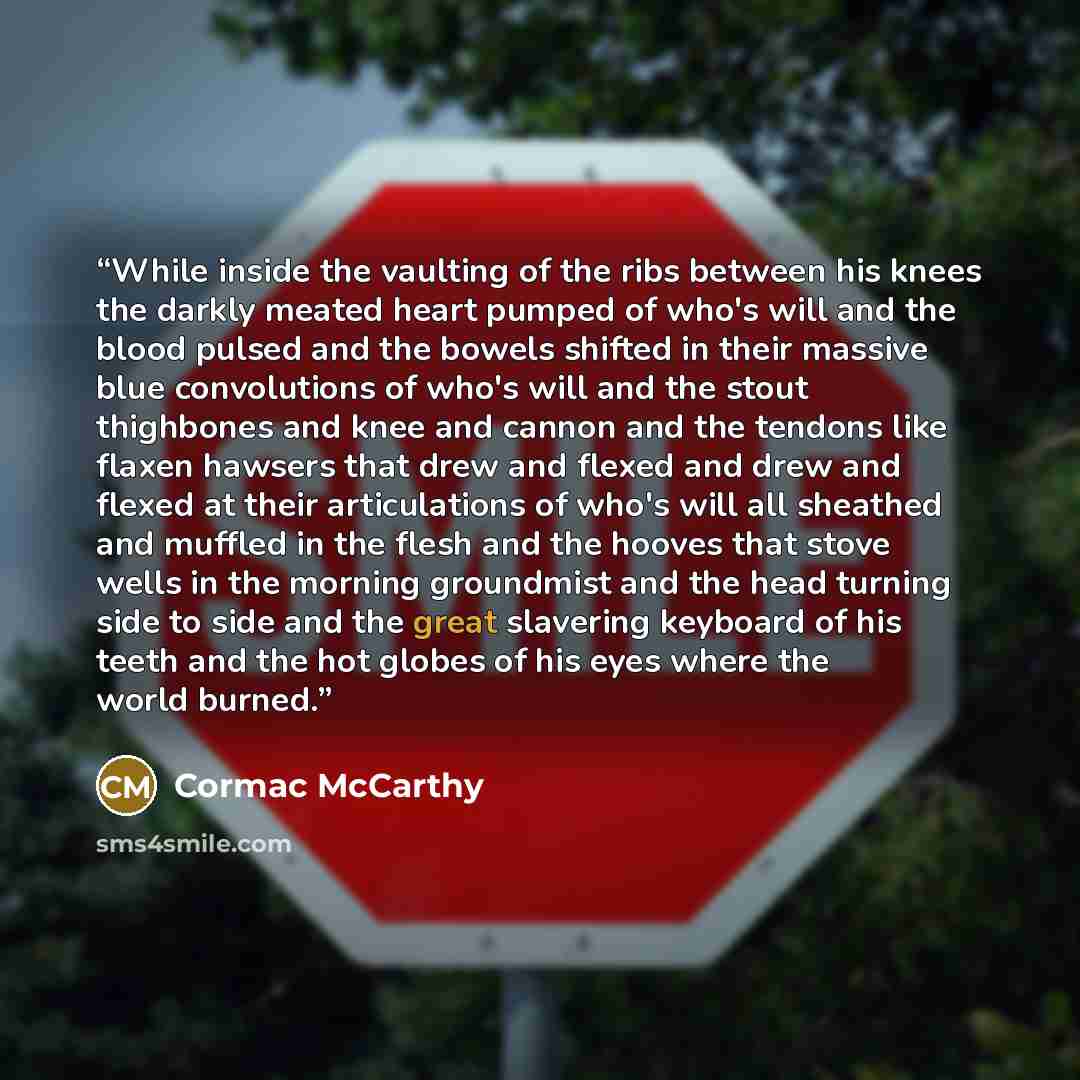“While inside the vaulting of the ribs between his knees the darkly meated heart pumped of who's will and the blood pulsed and the bowels shifted in their massive blue convolutions of who's will and the stout thighbones and knee and cannon and the tendons like flaxen hawsers that drew and flexed…” quote by Cormac McCarthy