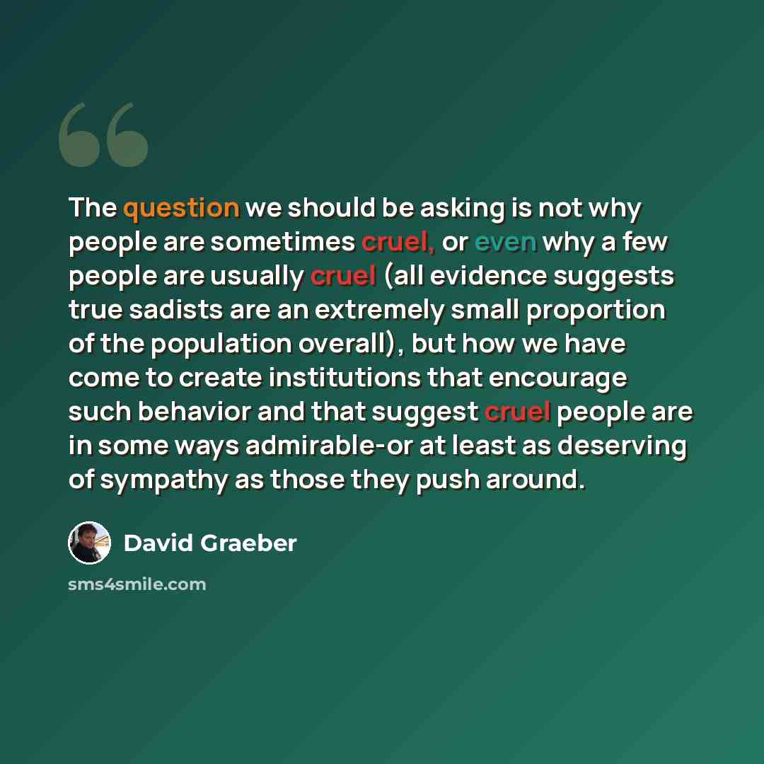 “The question we should be asking is not why people are sometimes cruel, or even why a few people are usually cruel (all evidence suggests true sadists are an extremely small proportion of the population overall), but how we have come to create institutions that encourage such behavior and that…” quote by David Graeber