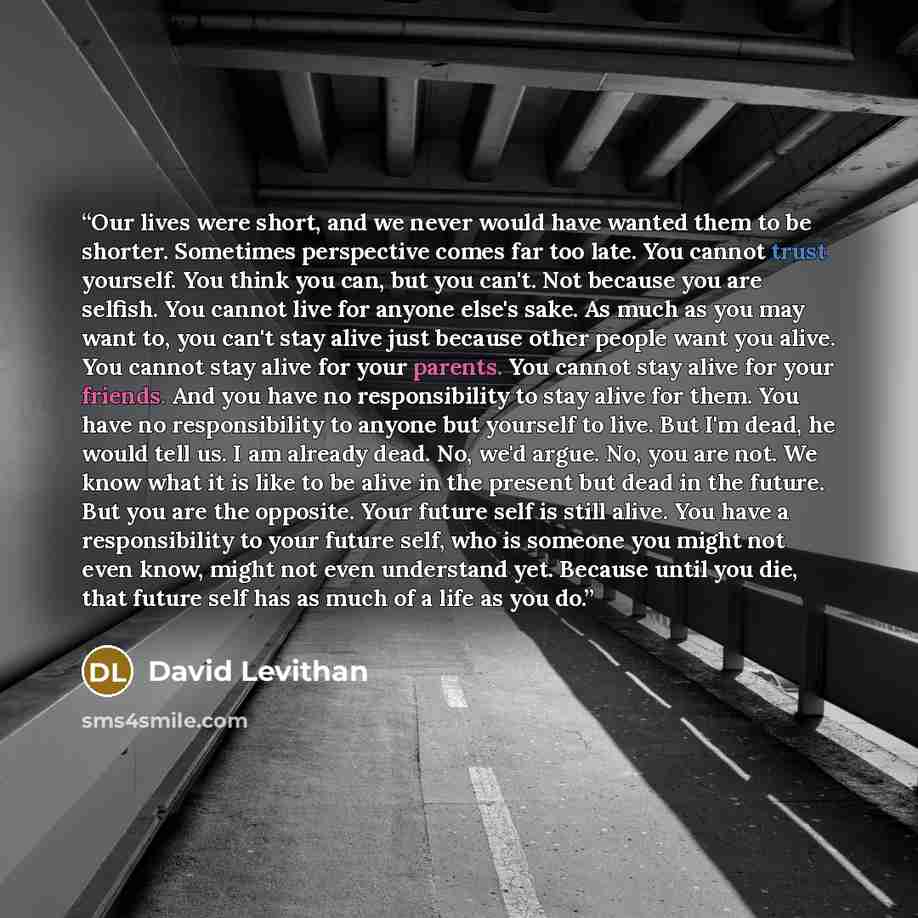 “Our lives were short, and we never would have wanted them to be shorter. Sometimes perspective comes far too late. You cannot trust yourself. You think you can, but you can't. Not because you are selfish. You cannot live for anyone else's sake. As much as you may want to, you can't stay alive just…” quote by David Levithan
