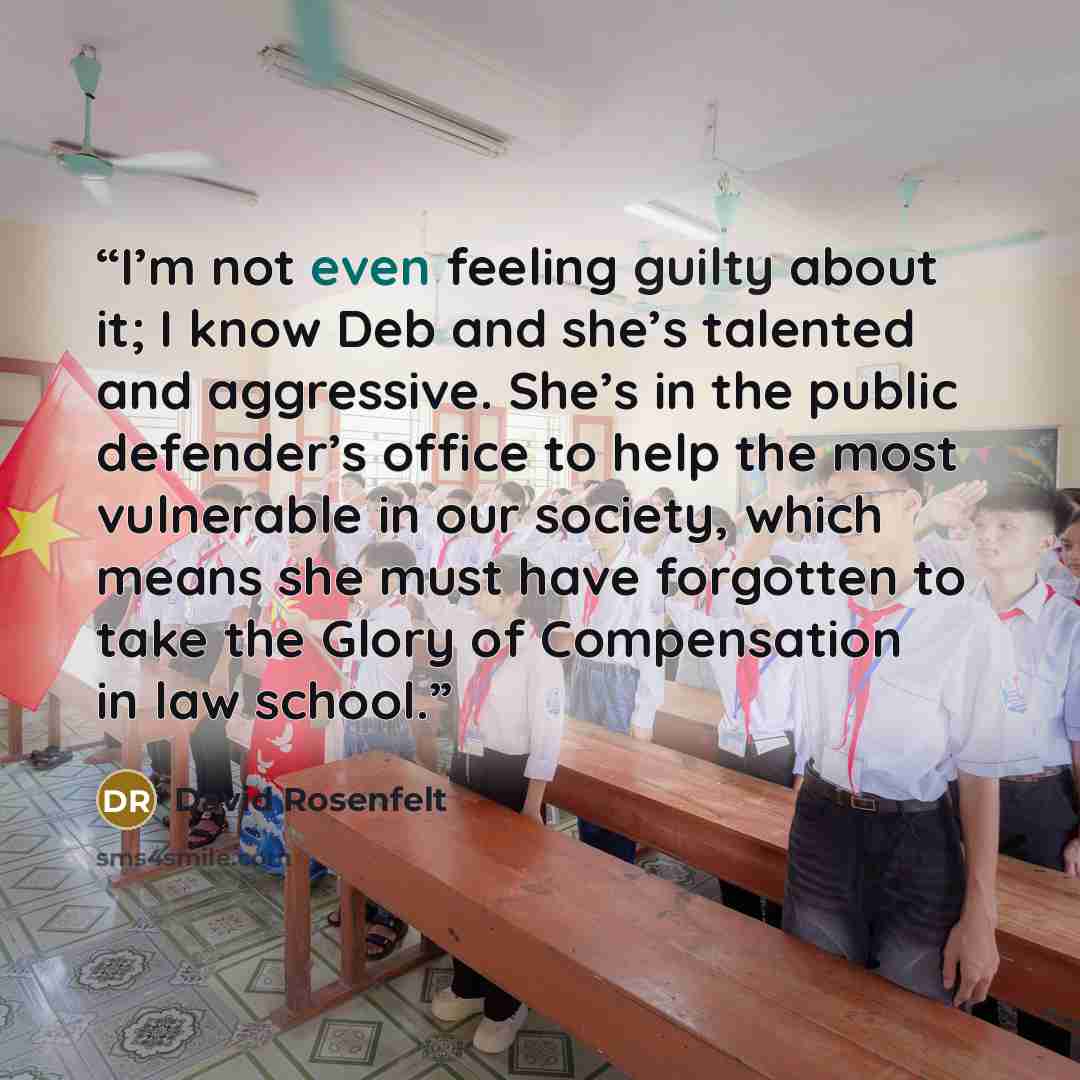 “I’m not even feeling guilty about it; I know Deb and she’s talented and aggressive. She’s in the public defender’s office to help the most vulnerable in our society, which means she must have forgotten to take the Glory of Compensation in law school.” quote by David Rosenfelt