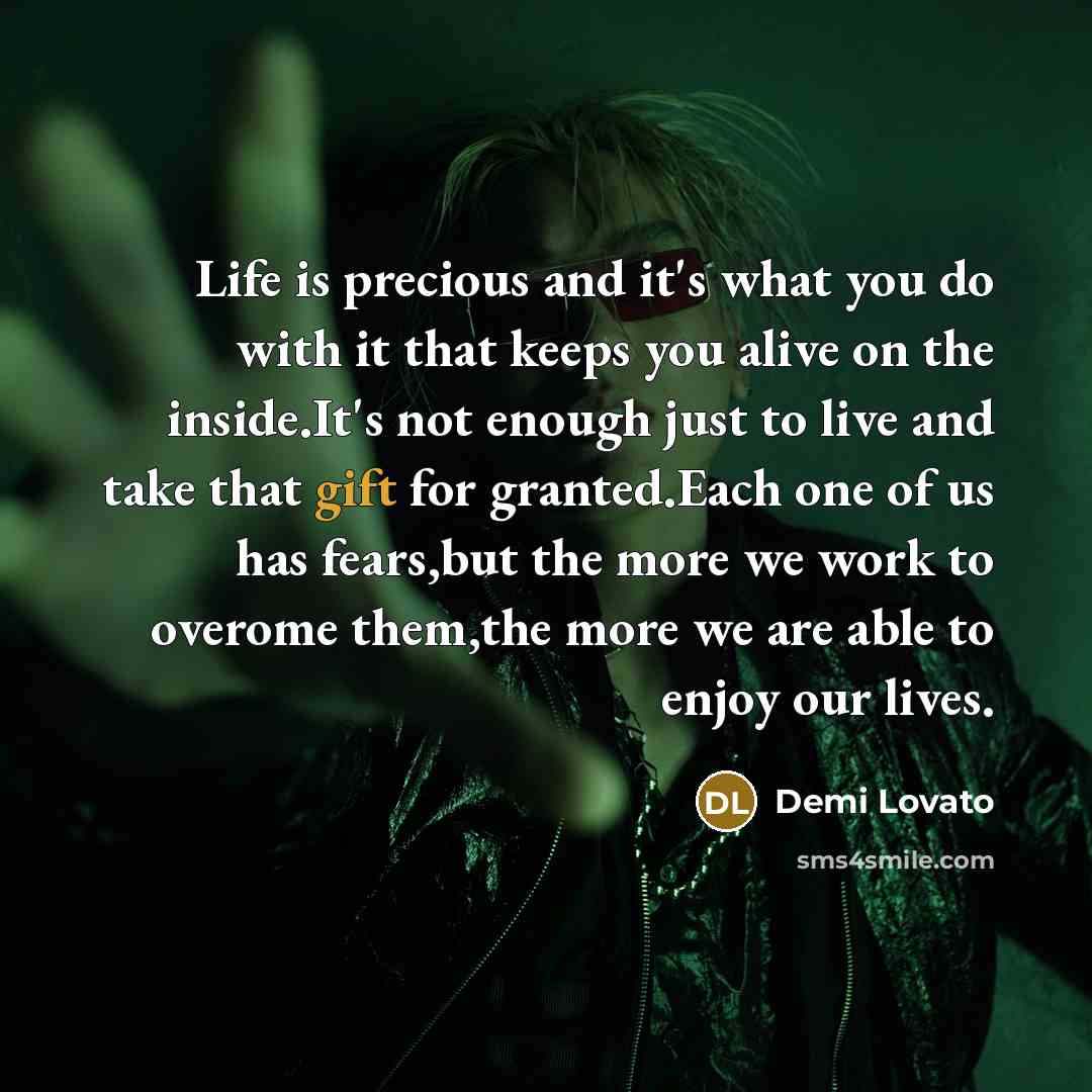 “Life is precious and it's what you do with it that keeps you alive on the inside.It's not enough just to live and take that gift for granted.Each one of us has fears,but the more we work to overome them,the more we are able to enjoy our lives.” quote by Demi Lovato