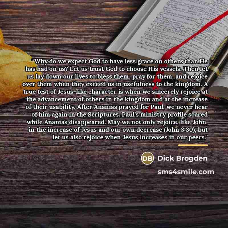 “Why do we expect God to have less grace on others than He has had on us? Let us trust God to choose His vessels. Then let us lay down our lives to bless them, pray for them, and rejoice over them when they exceed us in usefulness to the kingdom. A true test of Jesus-like character is when we…” quote by Dick Brogden