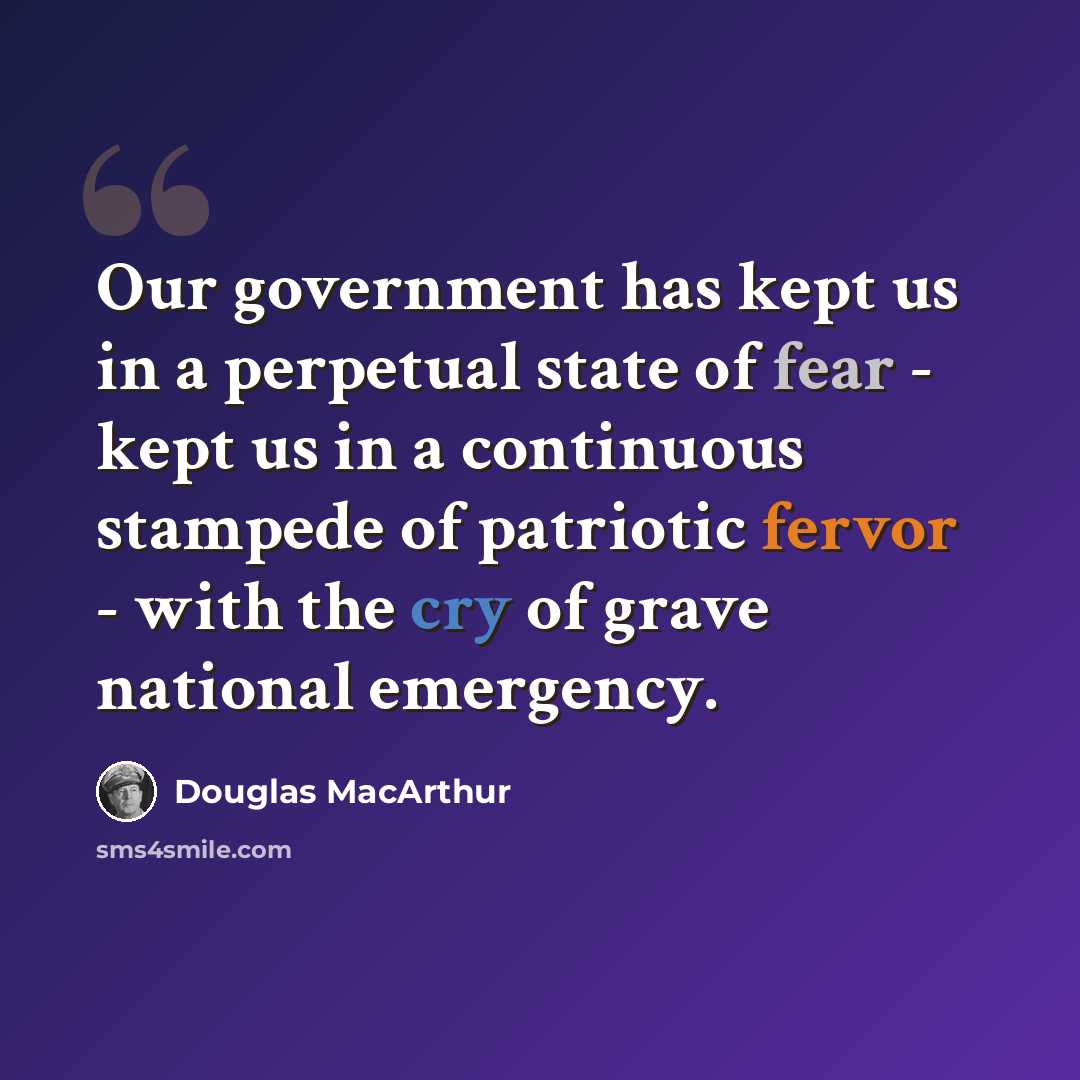 “Our government has kept us in a perpetual state of fear - kept us in a continuous stampede of patriotic fervor - with the cry of grave national emergency.” quote by Douglas MacArthur