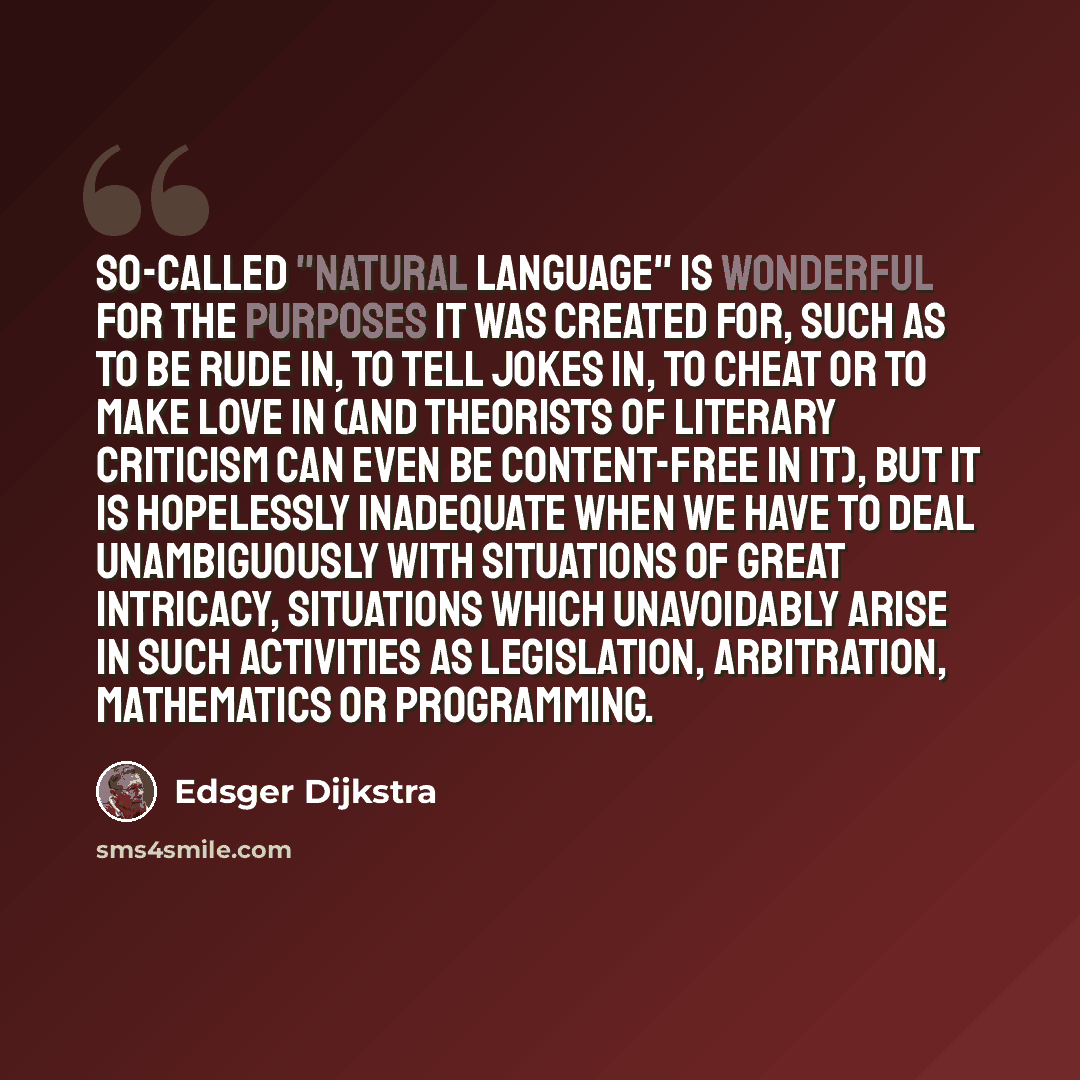 “So-called "natural language" is wonderful for the purposes it was created for, such as to be rude in, to tell jokes in, to cheat or to make love in (and Theorists of Literary Criticism can even be content-free in it), but it is hopelessly inadequate when we have to deal unambiguously with…” quote by Edsger Dijkstra