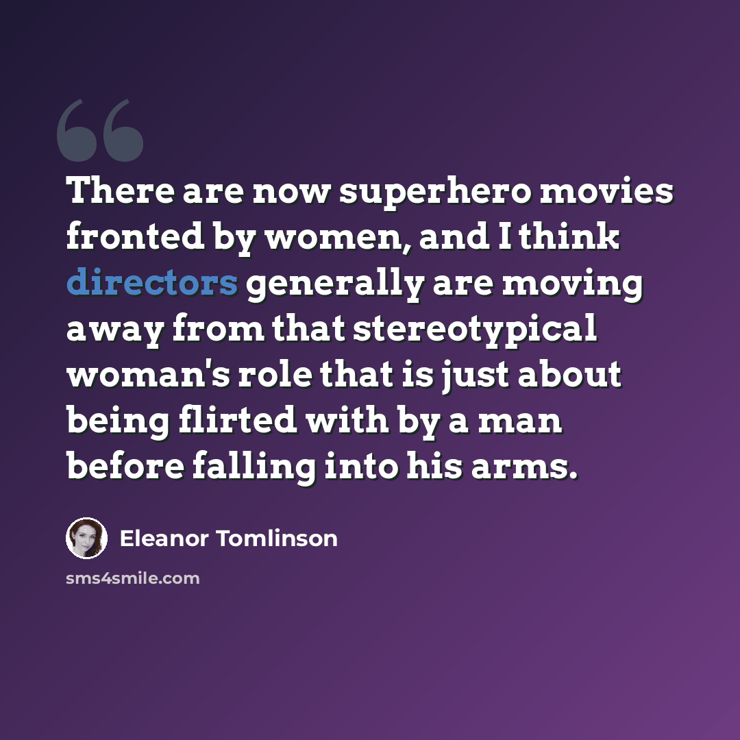 “There are now superhero movies fronted by women, and I think directors generally are moving away from that stereotypical woman's role that is just about being flirted with by a man before falling into his arms.” quote by Eleanor Tomlinson